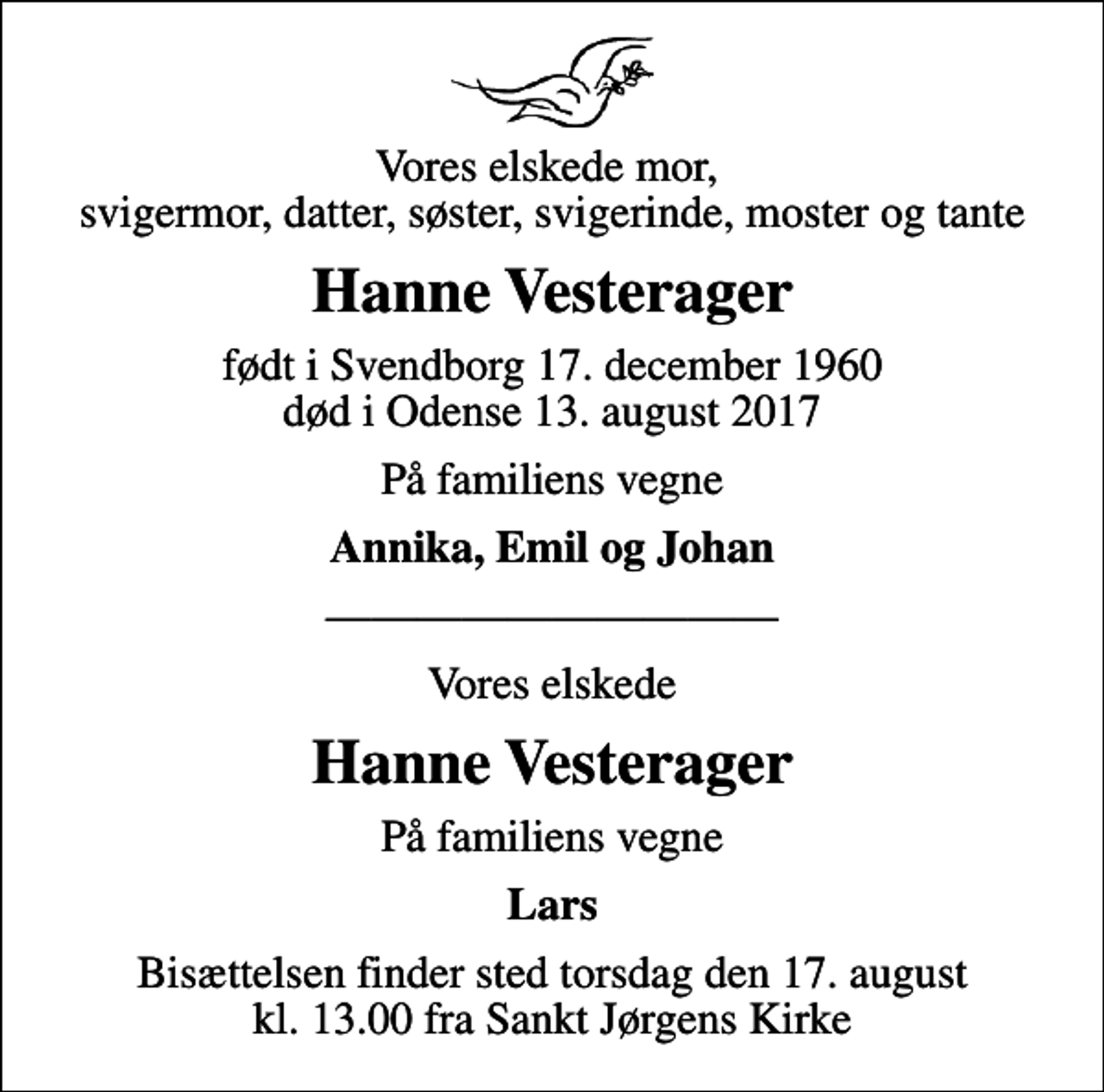 <p>Vores elskede mor, svigermor, datter, søster, svigerinde, moster og tante<br />Hanne Vesterager<br />født i Svendborg 17. december 1960<br />død i Odense 13. august 2017<br />På familiens vegne<br />Annika, Emil og Johan<br />Vores elskede<br />Hanne Vesterager<br />På familiens vegne<br />Lars<br />Bisættelsen finder sted torsdag den 17. august kl. 13.00 fra Sankt Jørgens Kirke</p>
