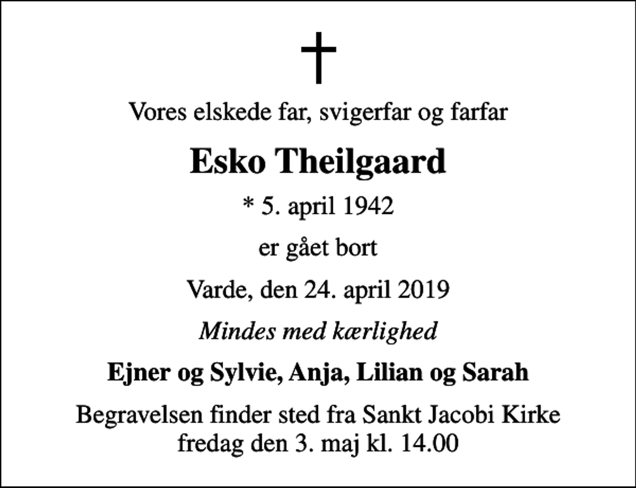 <p>Vores elskede far, svigerfar og farfar<br />Esko Theilgaard<br />* 5. april 1942<br />er gået bort<br />Varde, den 24. april 2019<br />Mindes med kærlighed<br />Ejner og Sylvie, Anja, Lilian og Sarah<br />Begravelsen finder sted fra Sankt Jacobi Kirke fredag den 3. maj kl. 14.00</p>