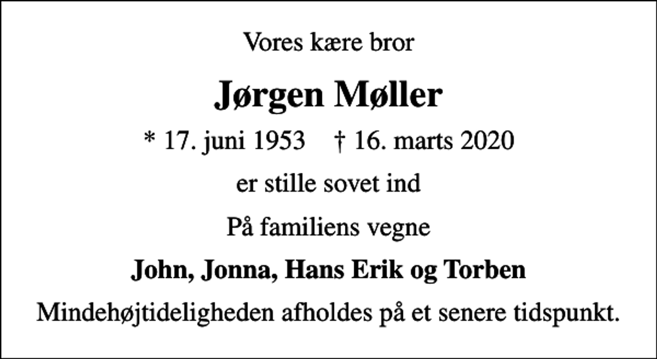 <p>Vores kære bror<br />Jørgen Møller<br />* 17. juni 1953 ✝ 16. marts 2020<br />er stille sovet ind<br />På familiens vegne<br />John, Jonna, Hans Erik og Torben<br />Mindehøjtideligheden afholdes på et senere tidspunkt.</p>