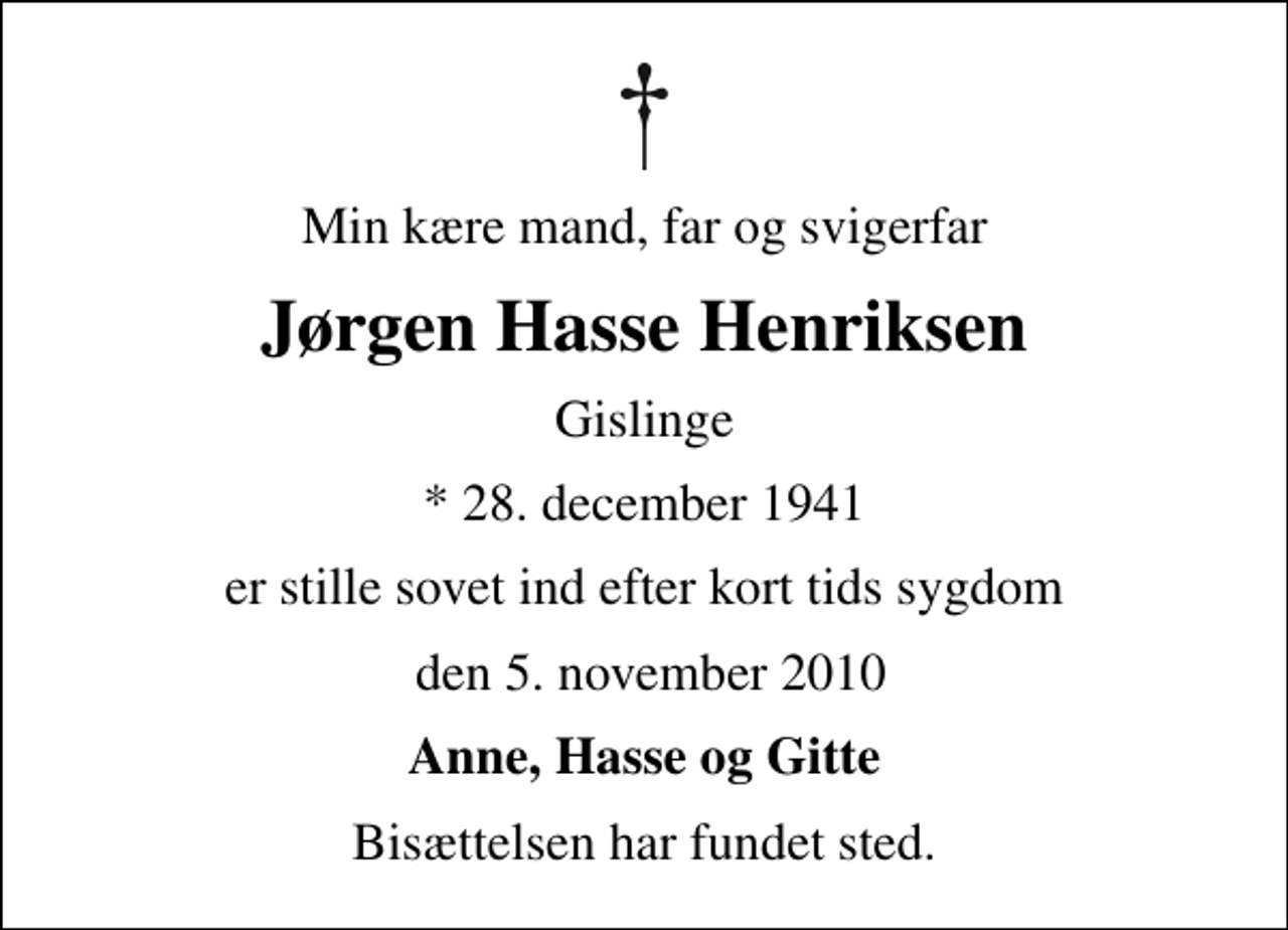<p>Min kære mand, far og svigerfar<br />Jørgen Hasse Henriksen<br />Gislinge<br />* 28. december 1941<br />er stille sovet ind efter kort tids sygdom<br />den 5. november 2010<br />Anne, Hasse og Gitte<br />Bisættelsen har fundet sted.</p>