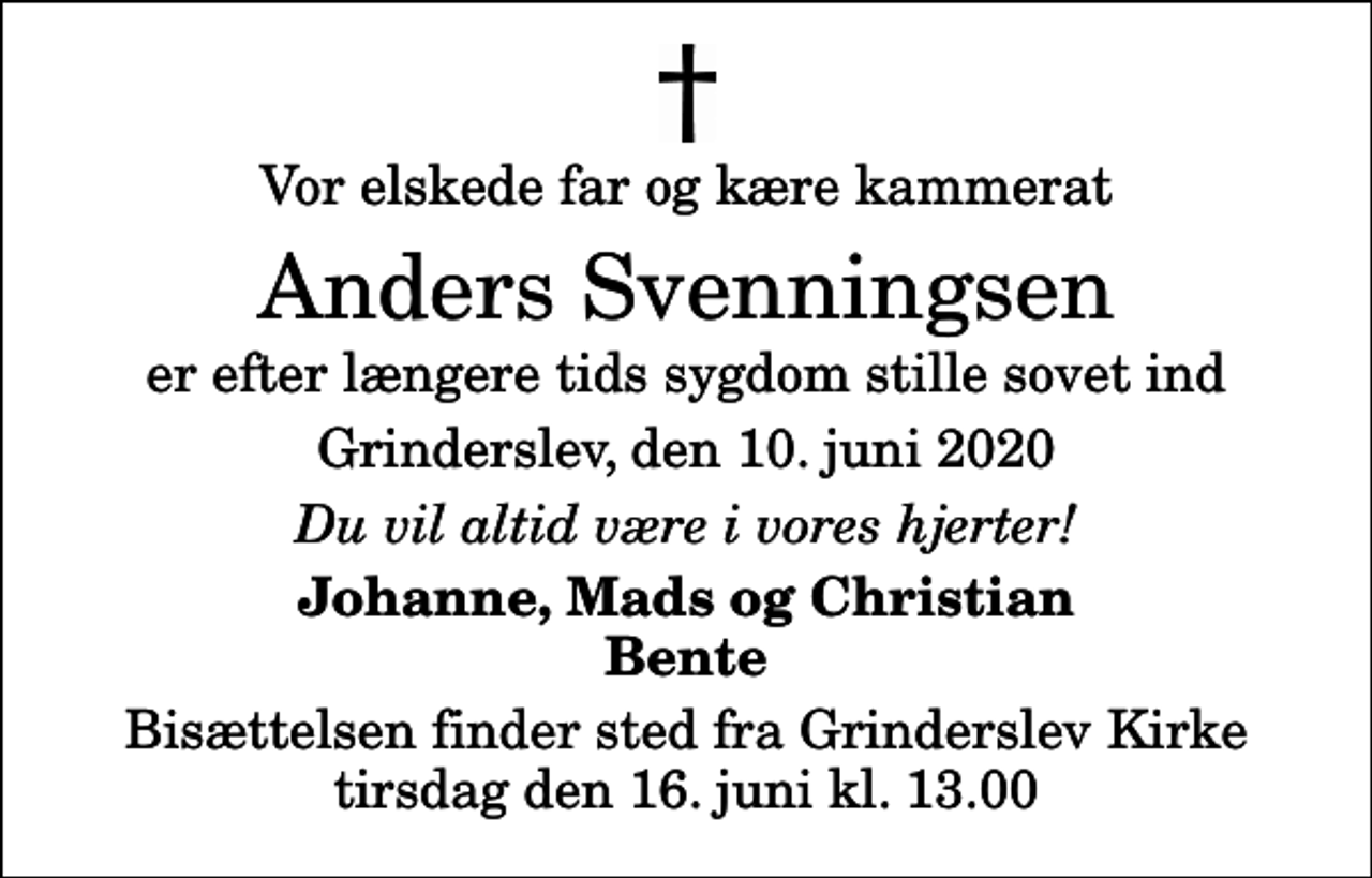 <p>Vor elskede far og kære kammerat<br />Anders Svenningsen<br />er efter længere tids sygdom stille sovet ind<br />Grinderslev, den 10. juni 2020<br />Du vil altid være i vores hjerter!<br />Johanne, Mads og Christian Bente<br />Bisættelsen finder sted fra Grinderslev Kirke tirsdag den 16. juni kl. 13.00</p>