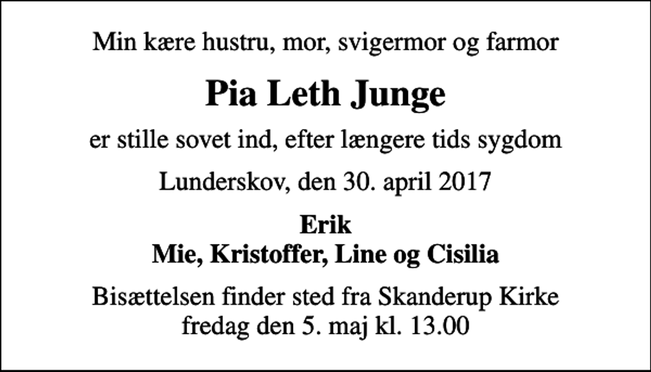 <p>Min kære hustru, mor, svigermor og farmor<br />Pia Leth Junge<br />er stille sovet ind, efter længere tids sygdom<br />Lunderskov, den 30. april 2017<br />Erik Mie, Kristoffer, Line og Cisilia<br />Bisættelsen finder sted fra Skanderup Kirke fredag den 5. maj kl. 13.00</p>