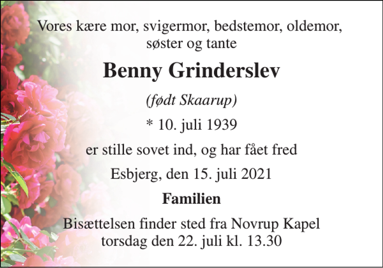 <p>Vores kære mor, svigermor, bedstemor, oldemor, søster og tante<br />Benny Grinderslev<br />(født Skaarup)<br />* 10. juli 1939<br />er stille sovet ind, og har fået fred<br />Esbjerg, den 15. juli 2021<br />Familien<br />Bisættelsen​ finder sted fra Novrup Kapel​ torsdag den 22. juli​ kl. 13.30</p>