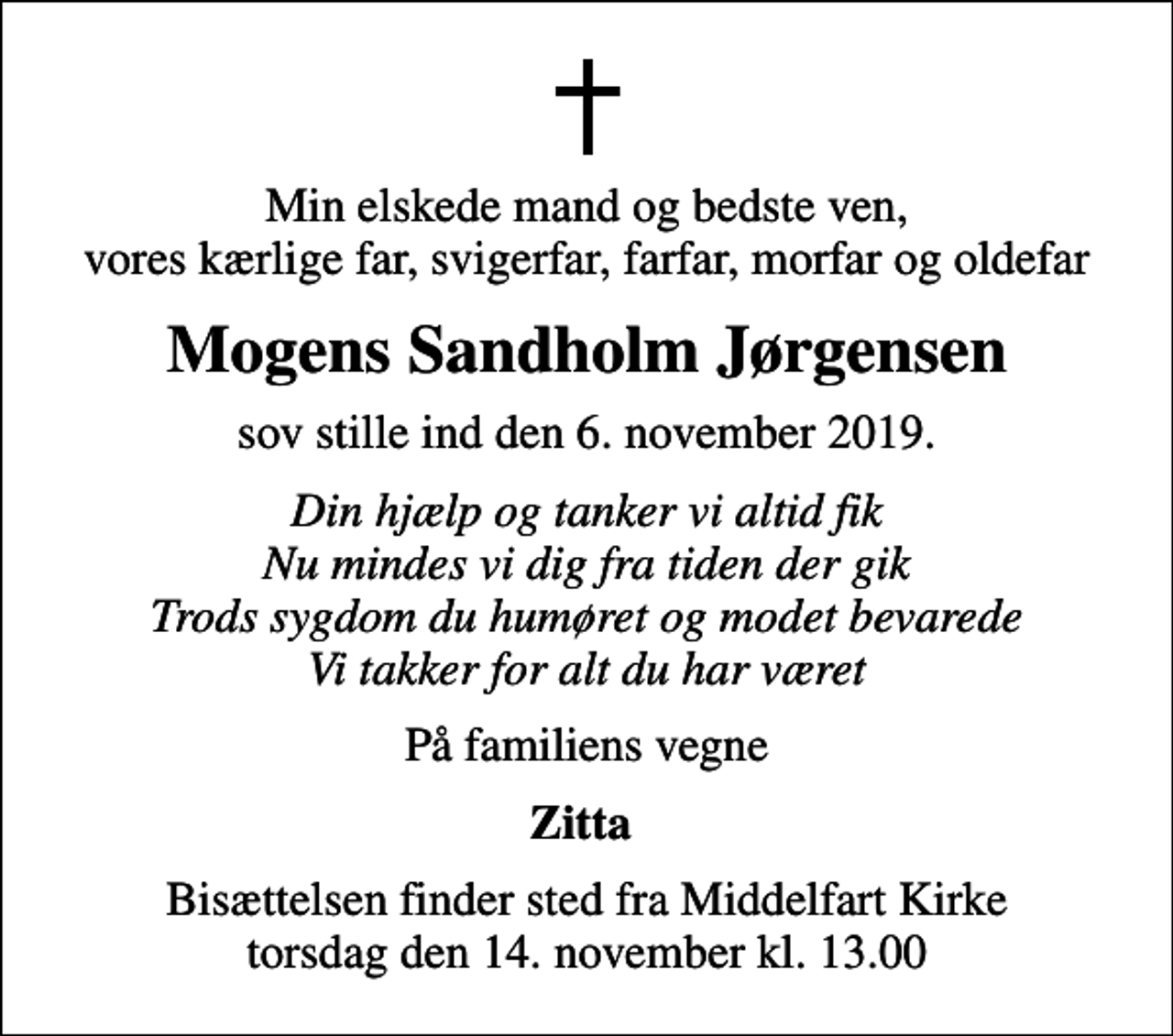 <p>Min elskede mand og bedste ven, vores kærlige far, svigerfar, farfar, morfar og oldefar<br />Mogens Sandholm Jørgensen<br />sov stille ind den 6. november 2019.<br />Din hjælp og tanker vi altid fik Nu mindes vi dig fra tiden der gik Trods sygdom du humøret og modet bevarede Vi takker for alt du har været<br />På familiens vegne<br />Zitta<br />Bisættelsen finder sted fra Middelfart Kirke torsdag den 14. november kl. 13.00</p>