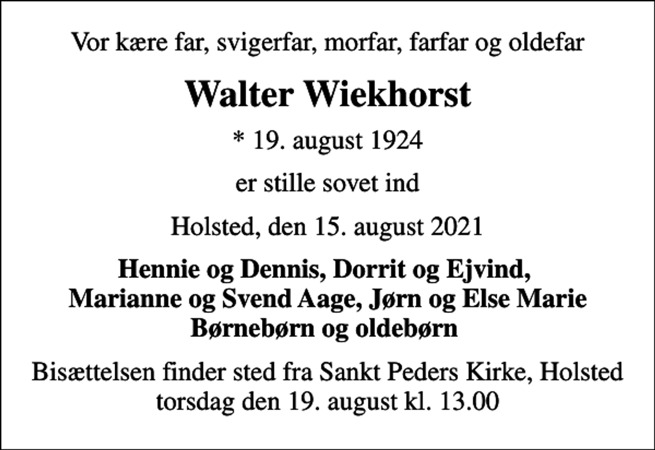 <p>Vor kære far, svigerfar, morfar, farfar og oldefar<br />Walter Wiekhorst<br />* 19. august 1924<br />er stille sovet ind<br />Holsted, den 15. august 2021<br />Hennie og Dennis, Dorrit og Ejvind, Marianne og Svend Aage, Jørn og Else Marie Børnebørn og oldebørn<br />Bisættelsen finder sted fra Sankt Peders Kirke, Holsted torsdag den 19. august kl. 13.00</p>