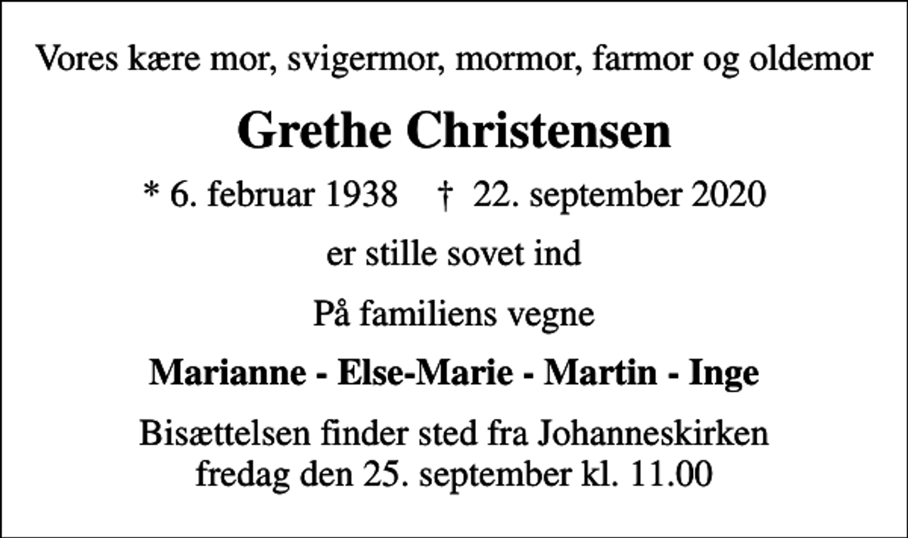 <p>Vores kære mor, svigermor, mormor, farmor og oldemor<br />Grethe Christensen<br />* 6. februar 1938 ✝ 22. september 2020<br />er stille sovet ind<br />På familiens vegne<br />Marianne - Else-Marie - Martin - Inge<br />Bisættelsen finder sted fra Johanneskirken fredag den 25. september kl. 11.00</p>
