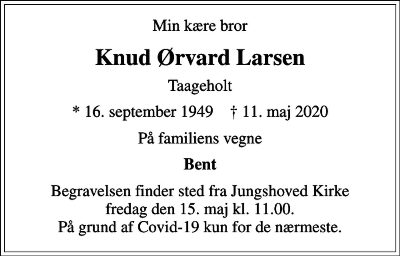 <p>Min kære bror<br />Knud Ørvard Larsen<br />Taageholt<br />* 16. september 1949 ✝ 11. maj 2020<br />På familiens vegne<br />Bent<br />Begravelsen finder sted fra Jungshoved Kirke fredag den 15. maj kl. 11.00. På grund af Covid-19 kun for de nærmeste.</p>