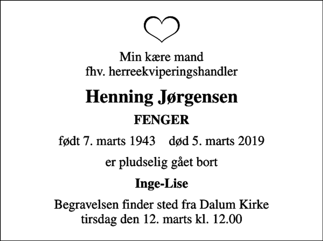<p>Min kære mand fhv. herreekviperingshandler<br />Henning Jørgensen<br />FENGER<br />født 7. marts 1943 død 5. marts 2019<br />er pludselig gået bort<br />Inge-Lise<br />Begravelsen finder sted fra Dalum Kirke tirsdag den 12. marts kl. 12.00</p>