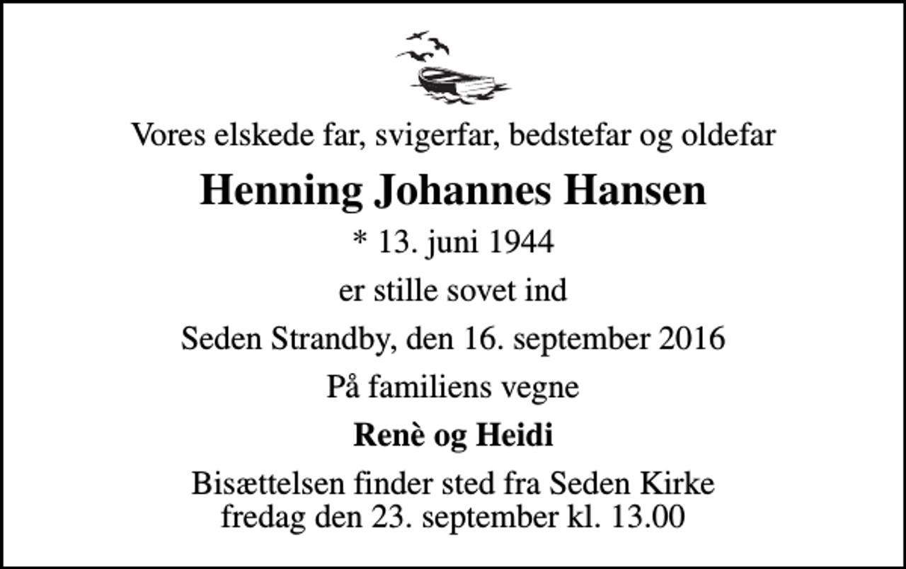 <p>Vores elskede far, svigerfar, bedstefar og oldefar<br />Henning Johannes Hansen<br />* 13. juni 1944<br />er stille sovet ind<br />Seden Strandby, den 16. september 2016<br />På familiens vegne<br />Renè og Heidi<br />Bisættelsen finder sted fra Seden Kirke fredag den 23. september kl. 13.00</p>