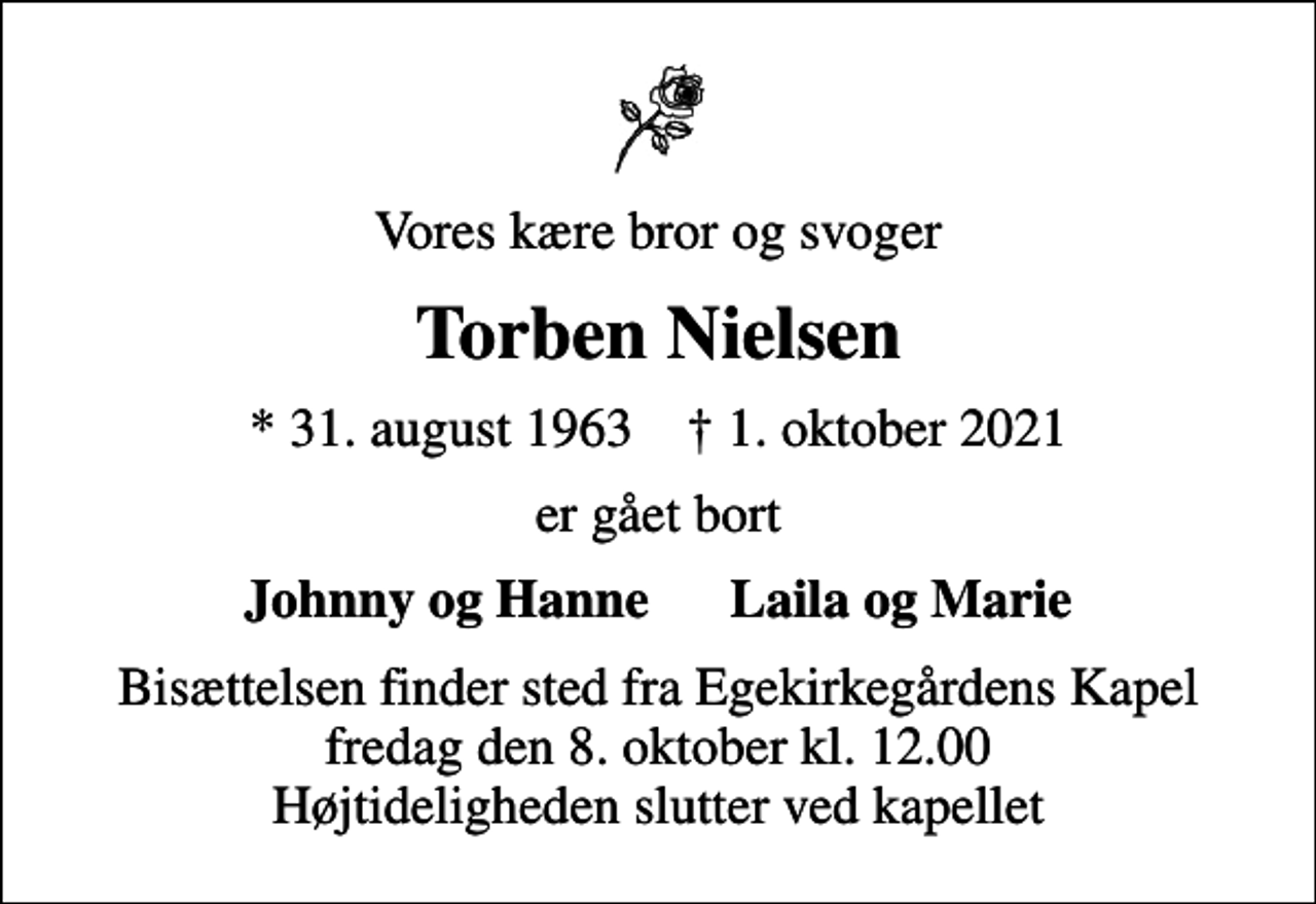 <p>Vores kære bror og svoger<br />Torben Nielsen<br />* 31. august 1963 ✝ 1. oktober 2021<br />er gået bort<br />Johnny og Hanne Laila og Marie<br />Bisættelsen finder sted fra Egekirkegårdens Kapel fredag den 8. oktober kl. 12.00 Højtideligheden slutter ved kapellet</p>
