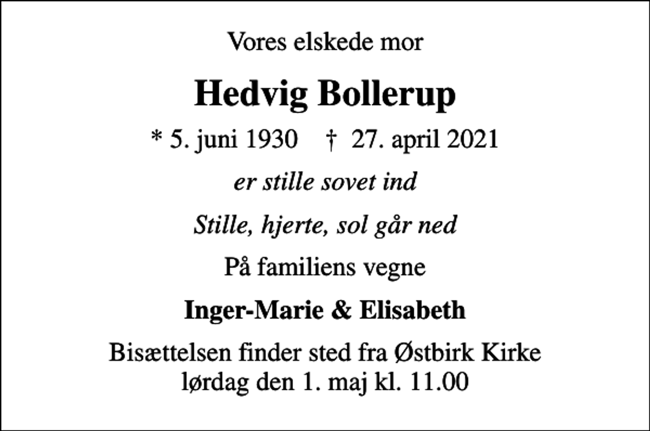 <p>Vores elskede mor<br />Hedvig Bollerup<br />* 5. juni 1930 ✝ 27. april 2021<br />er stille sovet ind<br />Stille, hjerte, sol går ned<br />På familiens vegne<br />Inger-Marie &amp; Elisabeth<br />Bisættelsen finder sted fra Østbirk Kirke lørdag den 1. maj kl. 11.00</p>