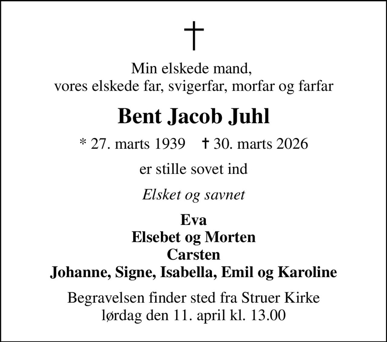 Min elskede mand,  vores elskede far, svigerfar, morfar og farfar
Bent Jacob Juhl
* 27. marts 1939    ✝ 30. marts 2026
er stille sovet ind
Elsket og savnet
Eva Elsebet og Morten Carsten Johanne, Signe, Isabella, Emil og Karoline
Begravelsen finder sted fra Struer Kirke  lørdag den 11. april kl. 13.00