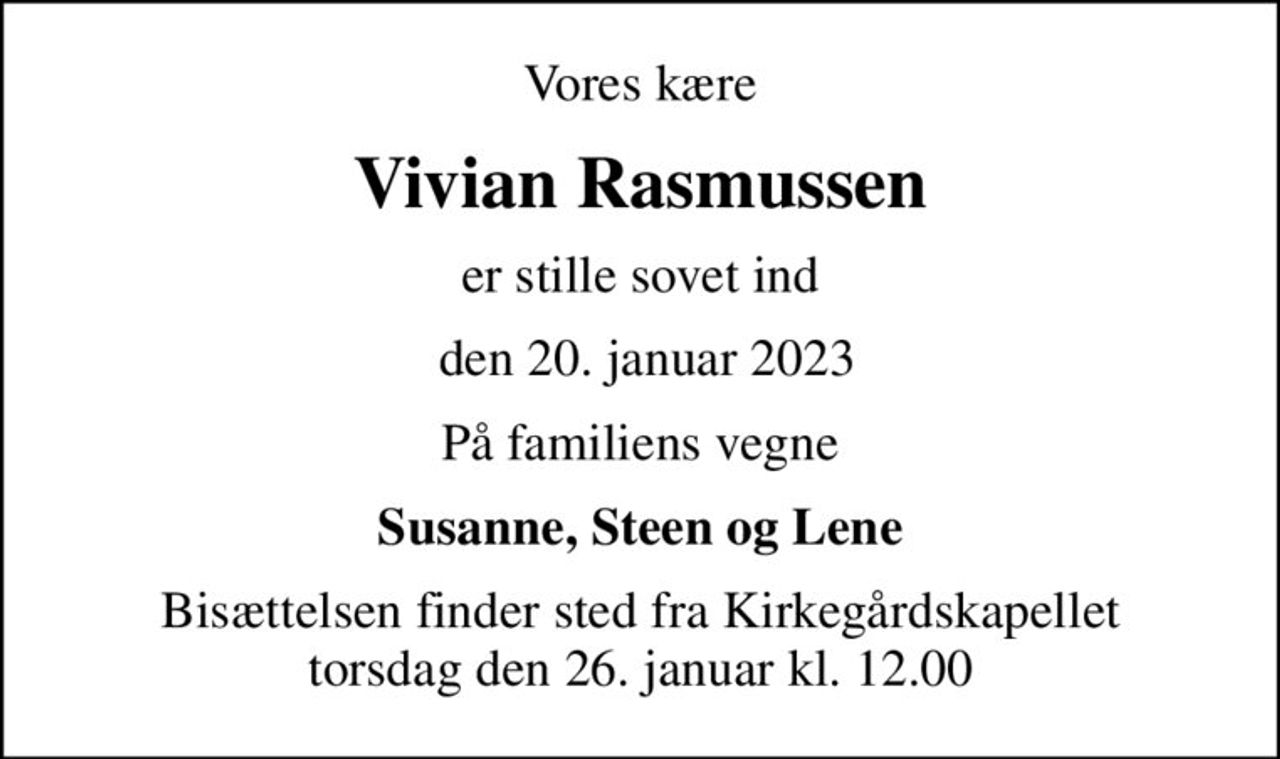 Vores kære
Vivian Rasmussen
er stille sovet ind
 den 20. januar 2023
På familiens vegne
Susanne, Steen og Lene
Bisættelsen finder sted fra Kirkegårdskapellet  torsdag den 26. januar kl. 12.00