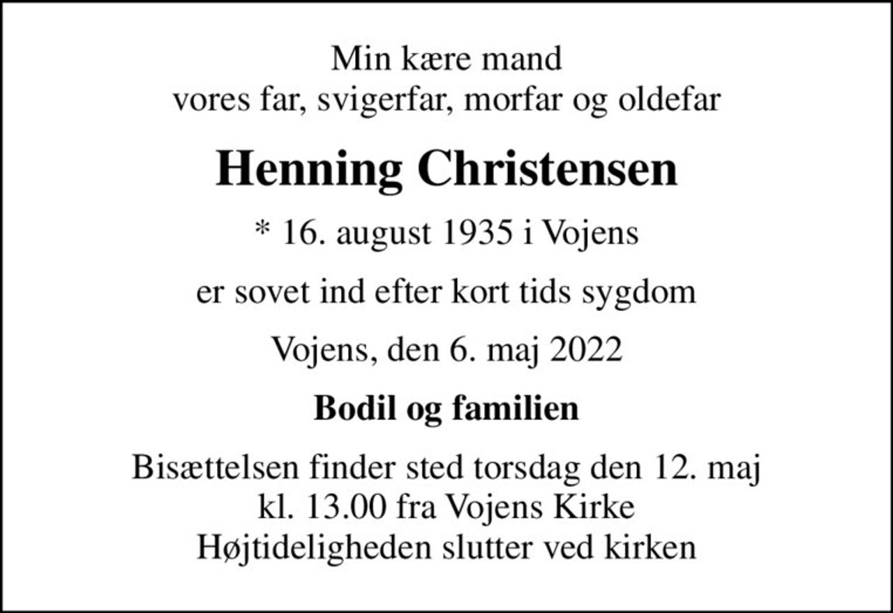 Min kære mand vores far, svigerfar, morfar og oldefar
Henning Christensen
* 16. august 1935 i Vojens
er sovet ind efter kort tids sygdom
Vojens, den 6. maj 2022
Bodil og familien
Bisættelsen finder sted torsdag den 12. maj kl. 13.00 fra Vojens Kirke Højtideligheden slutter ved kirken