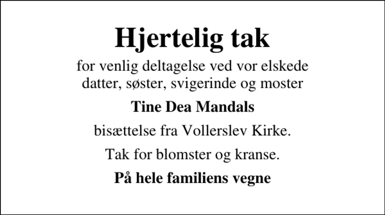 <p>Hjertelig tak<br />for venlig deltagelse ved vor elskede datter, søster, svigerinde og moster<br />Tine Dea Mandals<br />bisættelse fra Vollerslev Kirke.<br />Tak for blomster og kranse.<br />På hele familiens vegne</p>