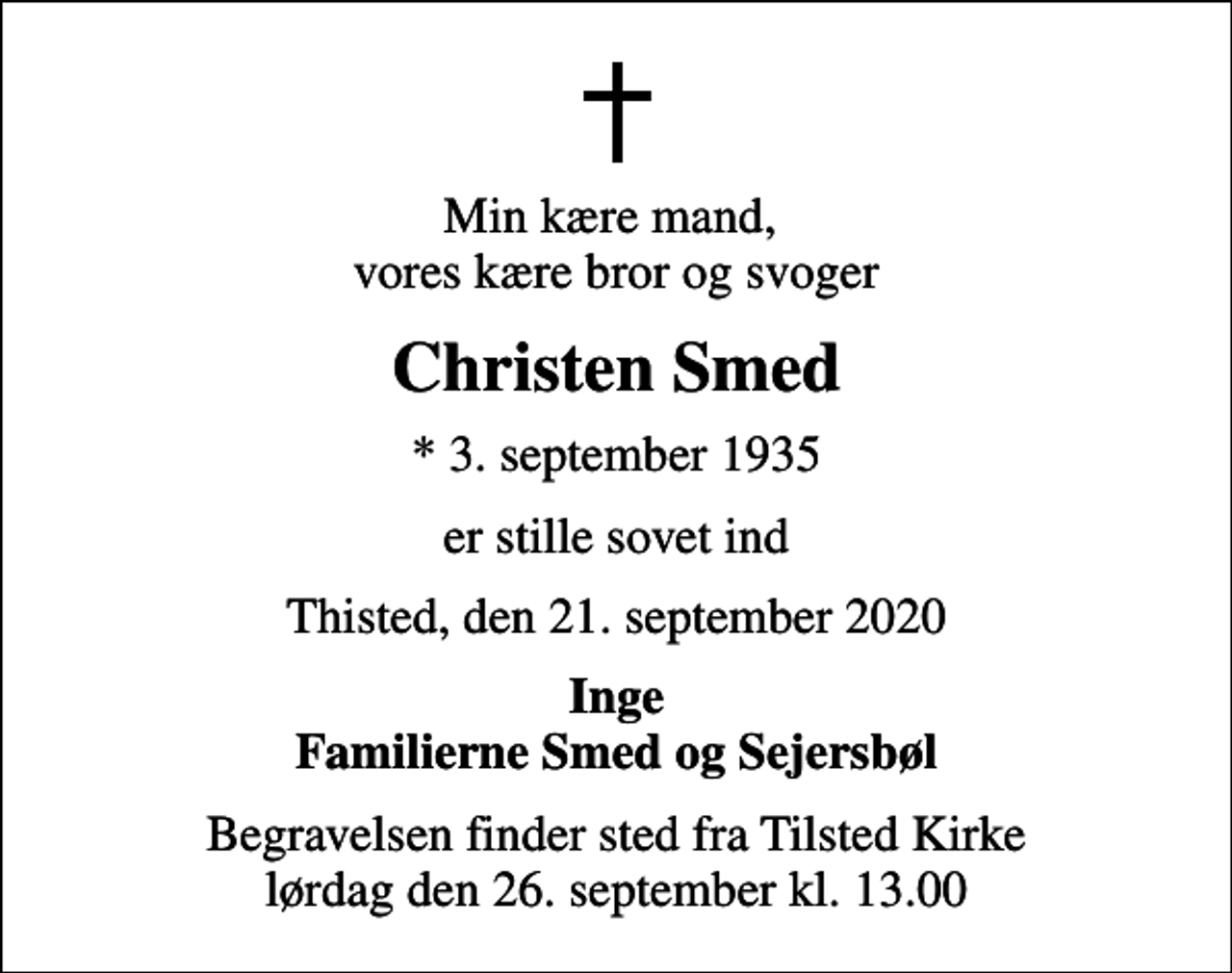 <p>Min kære mand, vores kære bror og svoger<br />Christen Smed<br />* 3. september 1935<br />er stille sovet ind<br />Thisted, den 21. september 2020<br />Inge Familierne Smed og Sejersbøl<br />Begravelsen finder sted fra Tilsted Kirke lørdag den 26. september kl. 13.00</p>