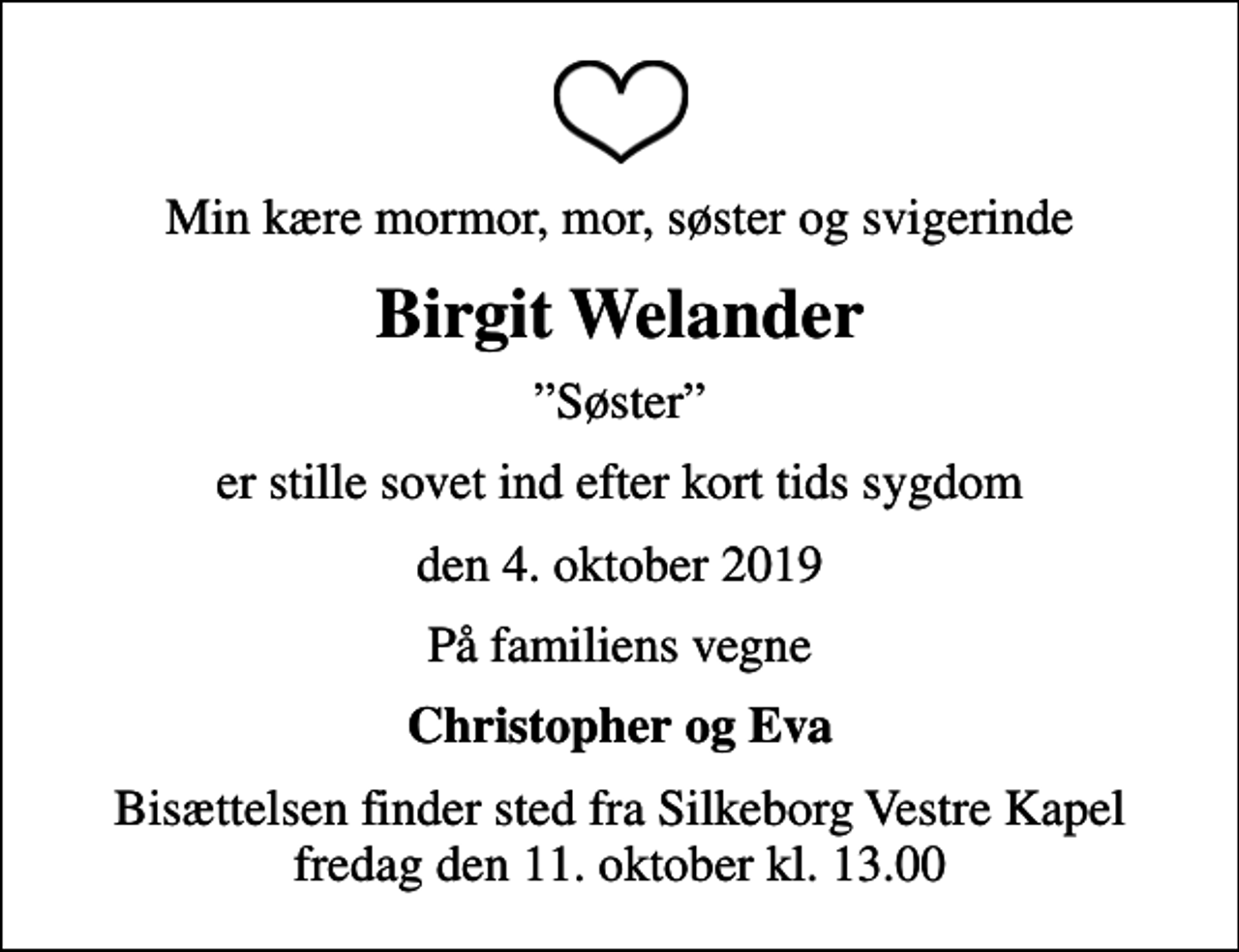 <p>Min kære mormor, mor, søster og svigerinde<br />Birgit Welander<br />Søster<br />er stille sovet ind efter kort tids sygdom<br />den 4. oktober 2019<br />På familiens vegne<br />Christopher og Eva<br />Bisættelsen finder sted fra Silkeborg Vestre Kapel fredag den 11. oktober kl. 13.00</p>