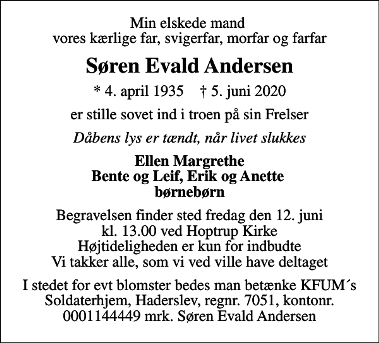 <p>Min elskede mand vores kærlige far, svigerfar, morfar og farfar<br />Søren Evald Andersen<br />* 4. april 1935 ✝ 5. juni 2020<br />er stille sovet ind i troen på sin Frelser<br />Dåbens lys er tændt, når livet slukkes<br />Ellen Margrethe Bente og Leif, Erik og Anette børnebørn<br />Begravelsen finder sted fredag den 12. juni kl. 13.00 ved Hoptrup Kirke Højtideligheden er kun for indbudte Vi takker alle, som vi ved ville have deltaget<br />I stedet for evt blomster bedes man betænke KFUM´s Soldaterhjem, Haderslev, regnr. 7051, kontonr. 0001144449 mrk. Søren Evald Andersen</p>