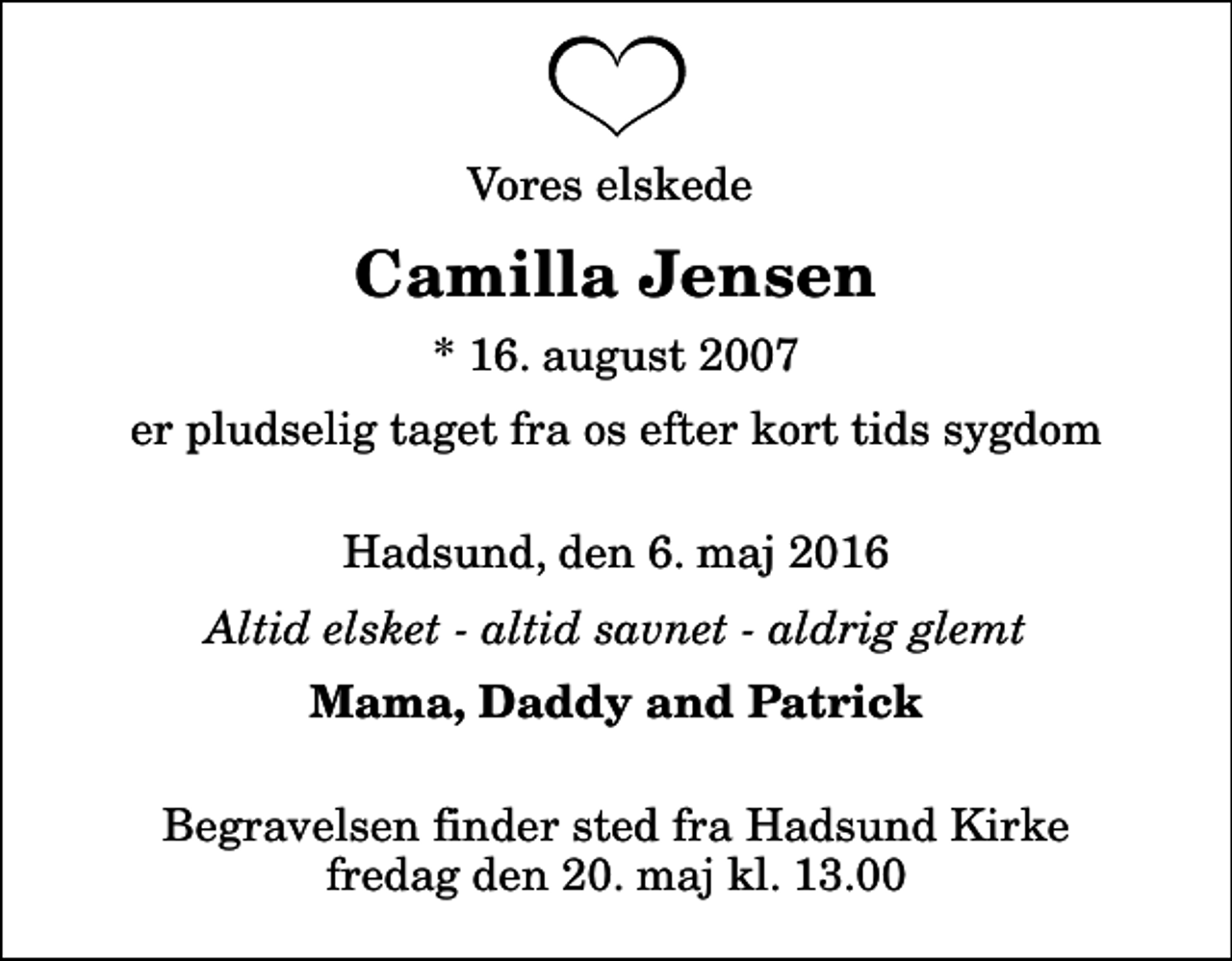 <p>Vores elskede<br />Camilla Jensen<br />* 16. august 2007<br />er pludselig taget fra os efter kort tids sygdom<br />Hadsund, den 6. maj 2016<br />Altid elsket - altid savnet - aldrig glemt<br />Mama, Daddy and Patrick<br />Begravelsen finder sted fra Hadsund Kirke fredag den 20. maj kl. 13.00</p>