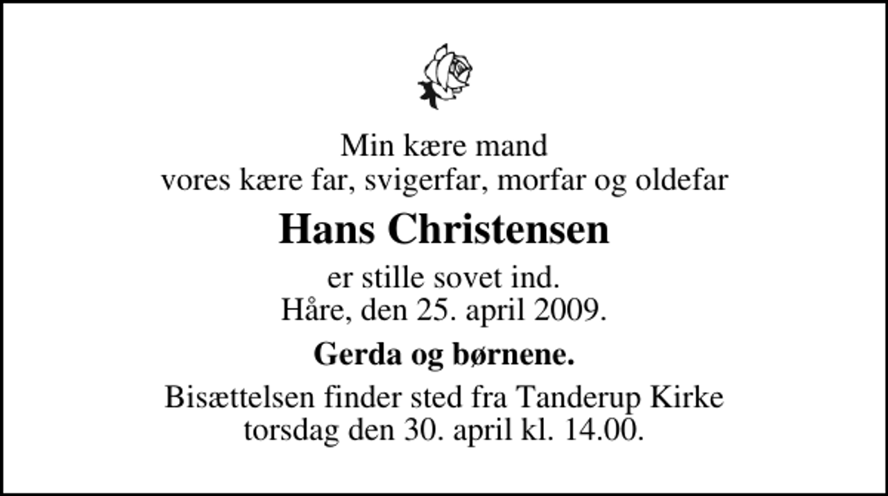 <p>Min kære mand vores kære far, svigerfar, morfar og oldefar<br />Hans Christensen<br />er stille sovet ind. Håre, den 25. april 2009.<br />Gerda og børnene.<br />Bisættelsen finder sted fra Tanderup Kirke torsdag den 30. april kl. 14.00</p>