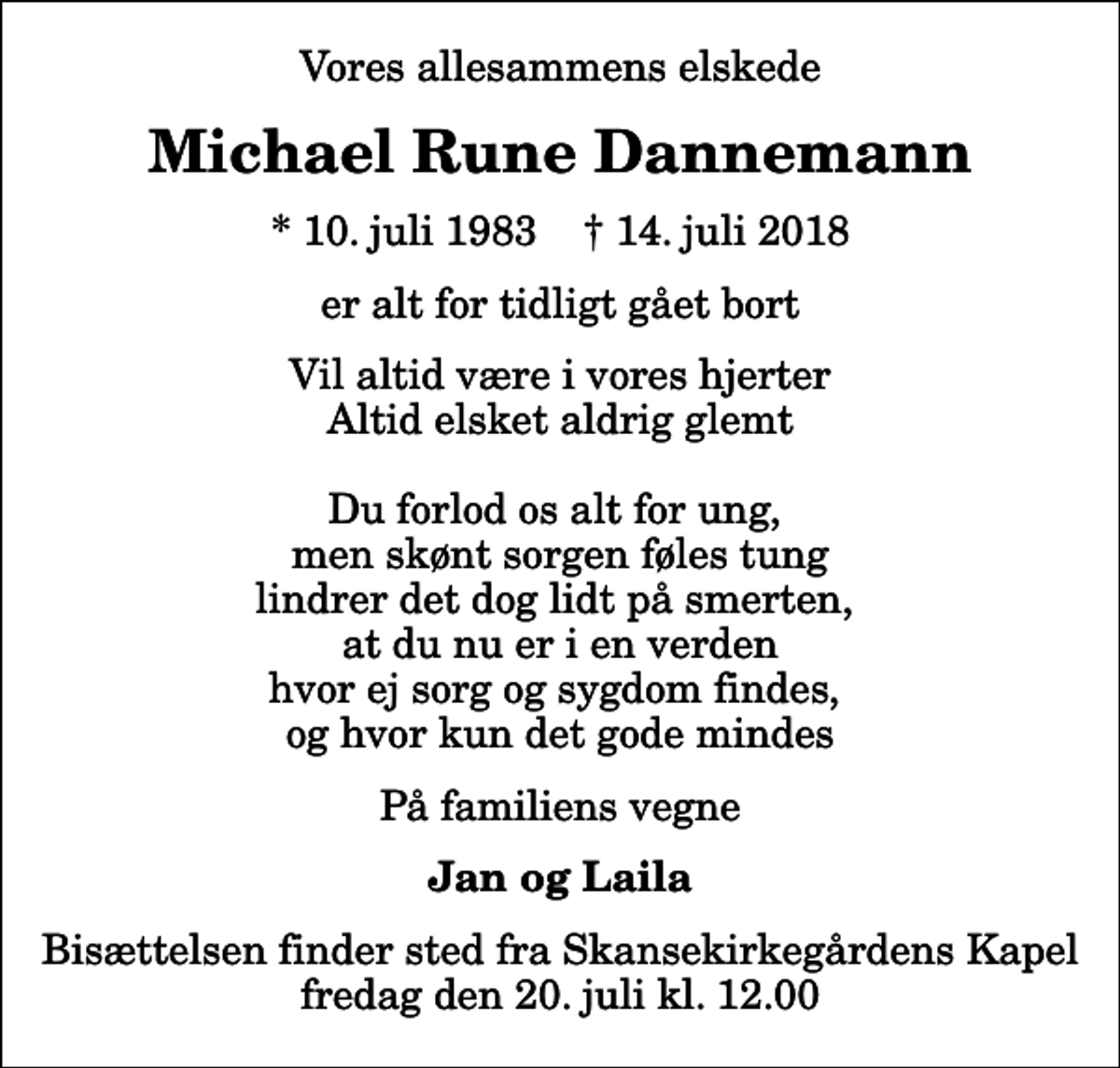 <p>Vores allesammens elskede<br />Michael Rune Dannemann<br />* 10. juli 1983 ✝ 14. juli 2018<br />er alt for tidligt gået bort<br />Vil altid være i vores hjerter Altid elsket aldrig glemt Du forlod os alt for ung, men skønt sorgen føles tung lindrer det dog lidt på smerten, at du nu er i en verden hvor ej sorg og sygdom findes, og hvor kun det gode mindes<br />På familiens vegne<br />Jan og Laila<br />Bisættelsen finder sted fra Skansekirkegårdens Kapel fredag den 20. juli kl. 12.00</p>