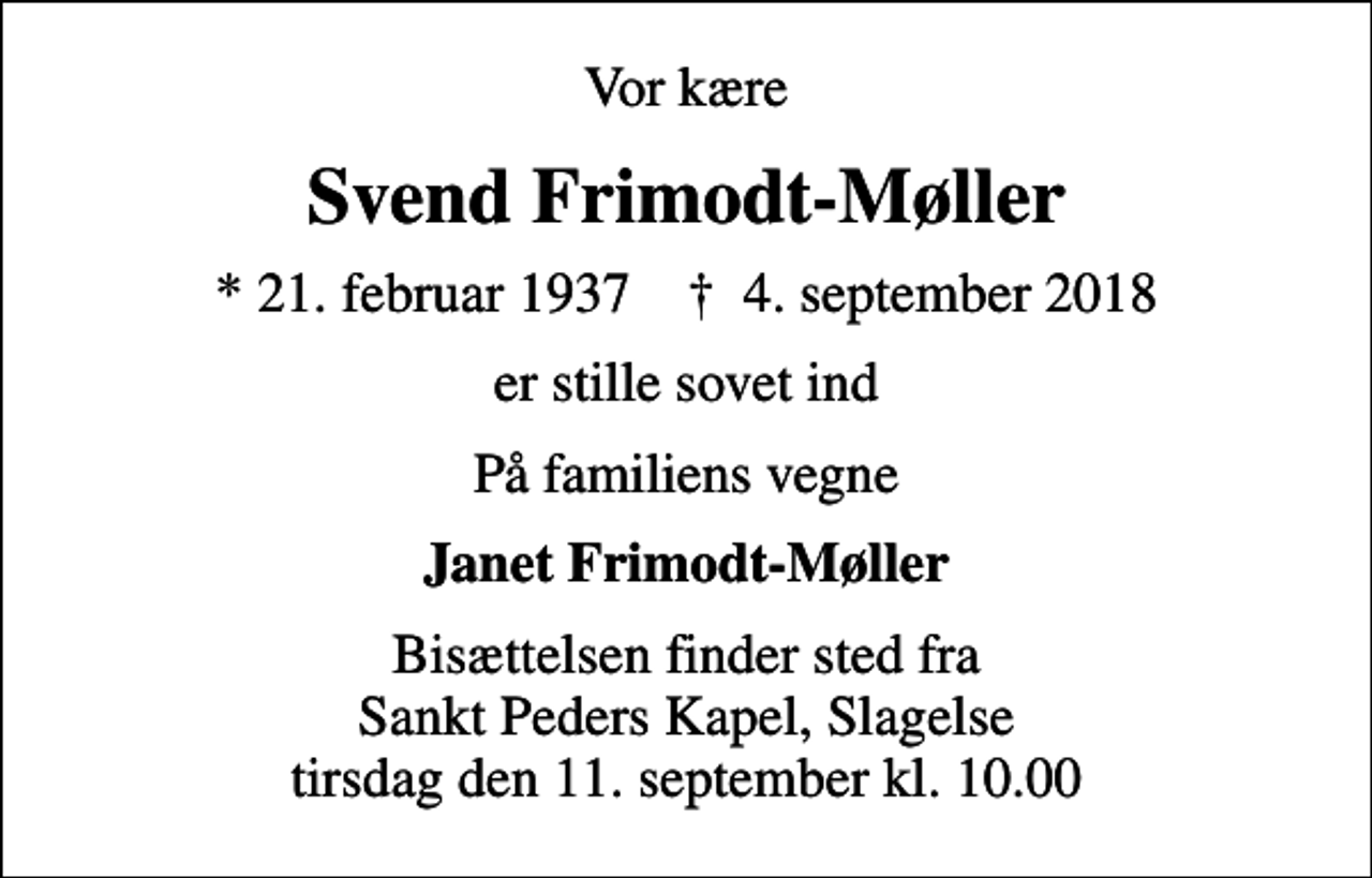 <p>Vor kære<br />Svend Frimodt-Møller<br />* 21. februar 1937 ✝ 4. september 2018<br />er stille sovet ind<br />På familiens vegne<br />Janet Frimodt-Møller<br />Bisættelsen finder sted fra Sankt Peders Kapel, Slagelse tirsdag den 11. september kl. 10.00</p>