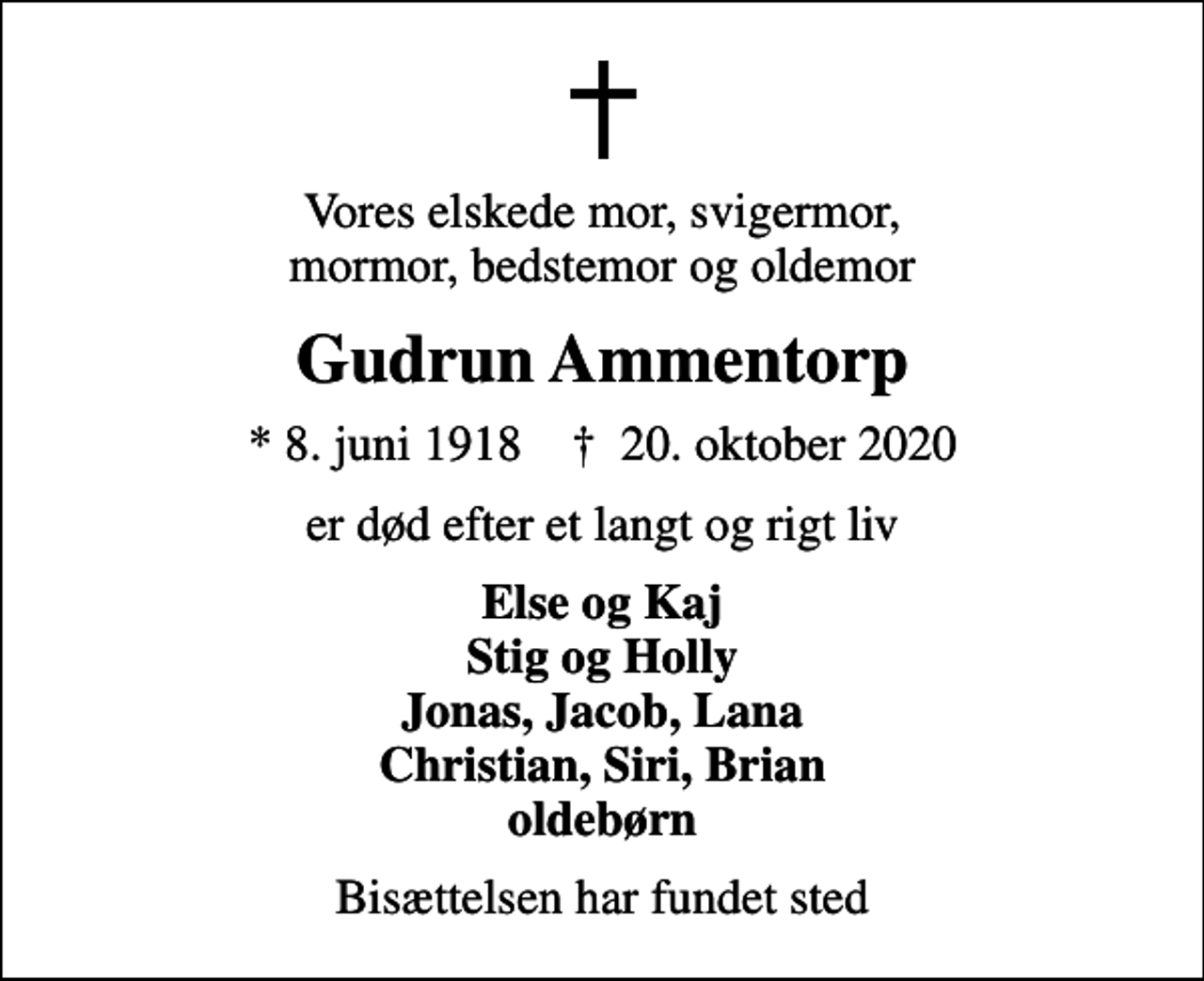 <p>Vores elskede mor, svigermor, mormor, bedstemor og oldemor<br />Gudrun Ammentorp<br />* 8. juni 1918 ✝ 20. oktober 2020<br />er død efter et langt og rigt liv<br />Else og Kaj Stig og Holly Jonas, Jacob, Lana Christian, Siri, Brian oldebørn<br />Bisættelsen har fundet sted</p>