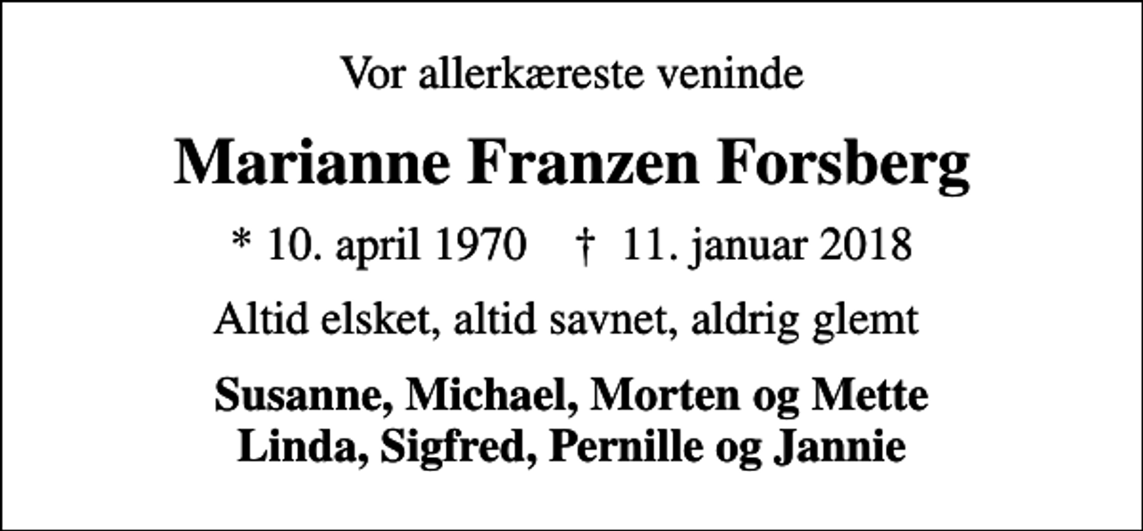 <p>Vor allerkæreste veninde<br />Marianne Franzen Forsberg<br />* 10. april 1970 ✝ 11. januar 2018<br />Altid elsket, altid savnet, aldrig glemt<br />Susanne, Michael, Morten og Mette Linda, Sigfred, Pernille og Jannie</p>