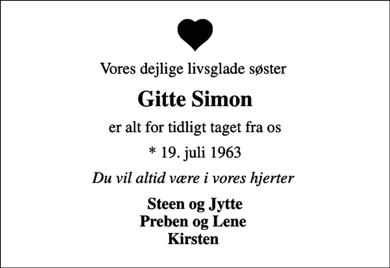 <p>Vores dejlige livsglade søster<br />Gitte Simon<br />er alt for tidligt taget fra os<br />* 19. juli 1963<br />Du vil altid være i vores hjerter<br />Steen og Jytte Preben og Lene Kirsten</p>