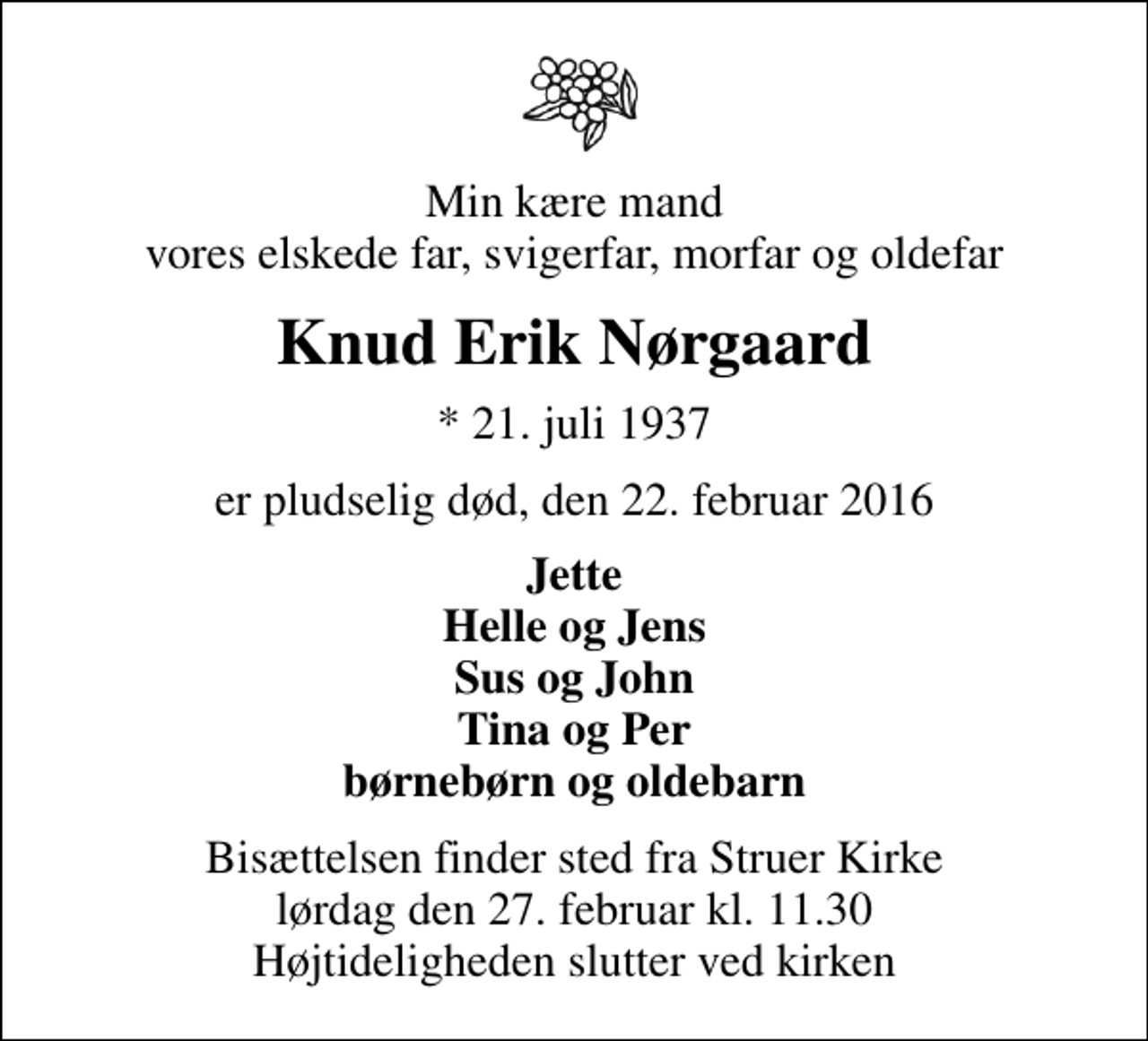 <p>Min kære mand vores elskede far, svigerfar, morfar og oldefar<br />Knud Erik Nørgaard<br />* 21. juli 1937<br />er pludselig død, den 22. februar 2016<br />Jette Helle og Jens Sus og John Tina og Per børnebørn og oldebarn<br />Bisættelsen finder sted fra Struer Kirke lørdag den 27. februar kl. 11.30 Højtideligheden slutter ved kirken</p>