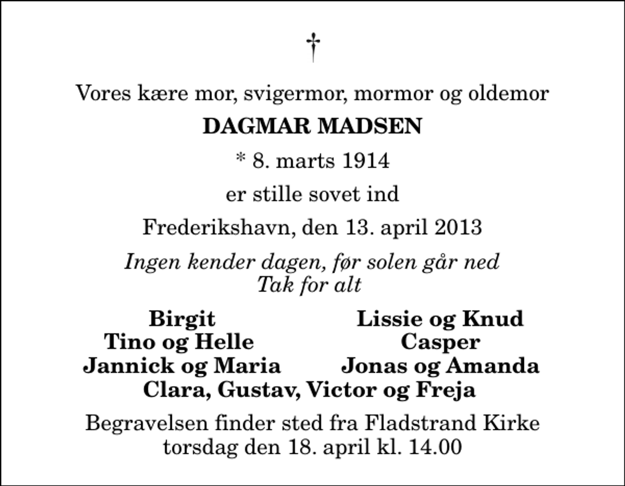 <p>Vores kære mor, svigermor, mormor og oldemor<br />Dagmar Madsen<br />* 8. marts 1914<br />er stille sovet ind<br />Frederikshavn, den 13. april 2013<br />Ingen kender dagen, før solen går ned Tak for alt<br />Birgit<br />Lissie og Knud<br />Tino og Helle<br />Casper<br />Jannick og Maria<br />Jonas og Amanda<br />Begravelsen finder sted fra Fladstrand Kirke torsdag den 18. april kl. 14.00</p>