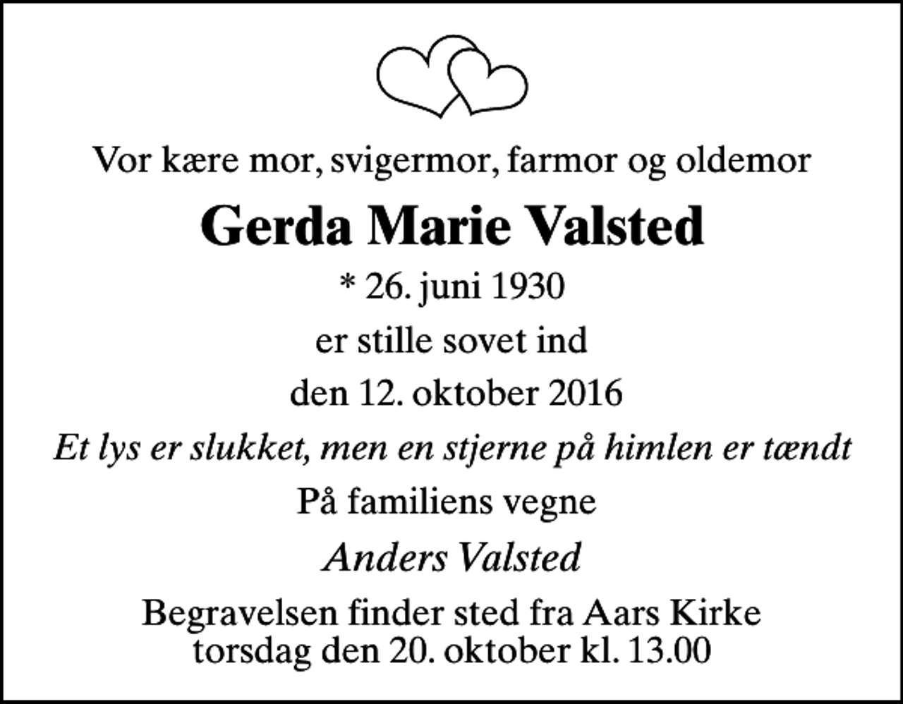 <p>Vor kære mor, svigermor, farmor og oldemor<br />Gerda Marie Valsted<br />* 26. juni 1930<br />er stille sovet ind<br />den 12. oktober 2016<br />Et lys er slukket, men en stjerne på himlen er tændt<br />På familiens vegne<br />Anders Valsted<br />Begravelsen finder sted fra Aars Kirke torsdag den 20. oktober kl. 13.00</p>