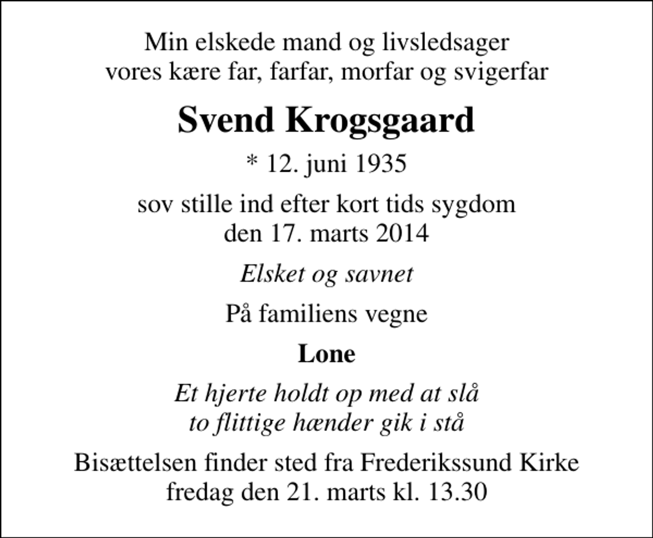 <p>Min elskede mand og livsledsager vores kære far, farfar, morfar og svigerfar<br />Svend Krogsgaard<br />* 12. juni 1935<br />sov stille ind efter kort tids sygdom den 17. marts 2014<br />Elsket og savnet<br />På familiens vegne<br />Lone<br />Et hjerte holdt op med at slå to flittige hænder gik i stå<br />Bisættelsen finder sted fra Frederikssund Kirke fredag den 21. marts kl. 13.30</p>