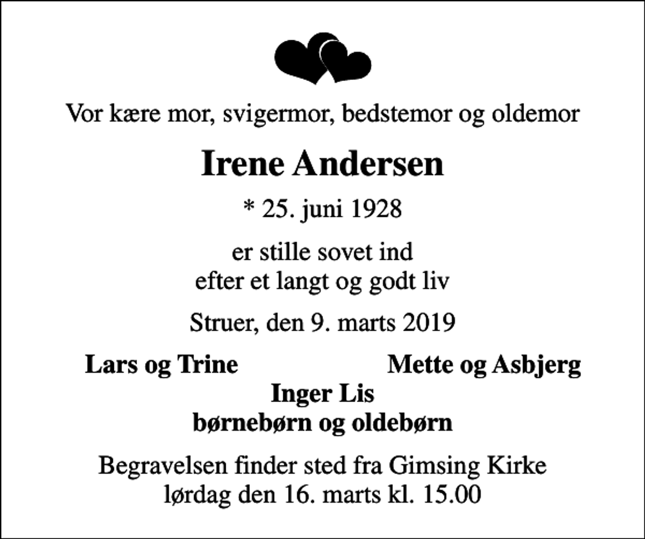 <p>Vor kære mor, svigermor, bedstemor og oldemor<br />Irene Andersen<br />* 25. juni 1928<br />er stille sovet ind efter et langt og godt liv<br />Struer, den 9. marts 2019<br />Lars og Trine<br />Mette og Asbjerg<br />Begravelsen finder sted fra Gimsing Kirke lørdag den 16. marts kl. 15.00</p>