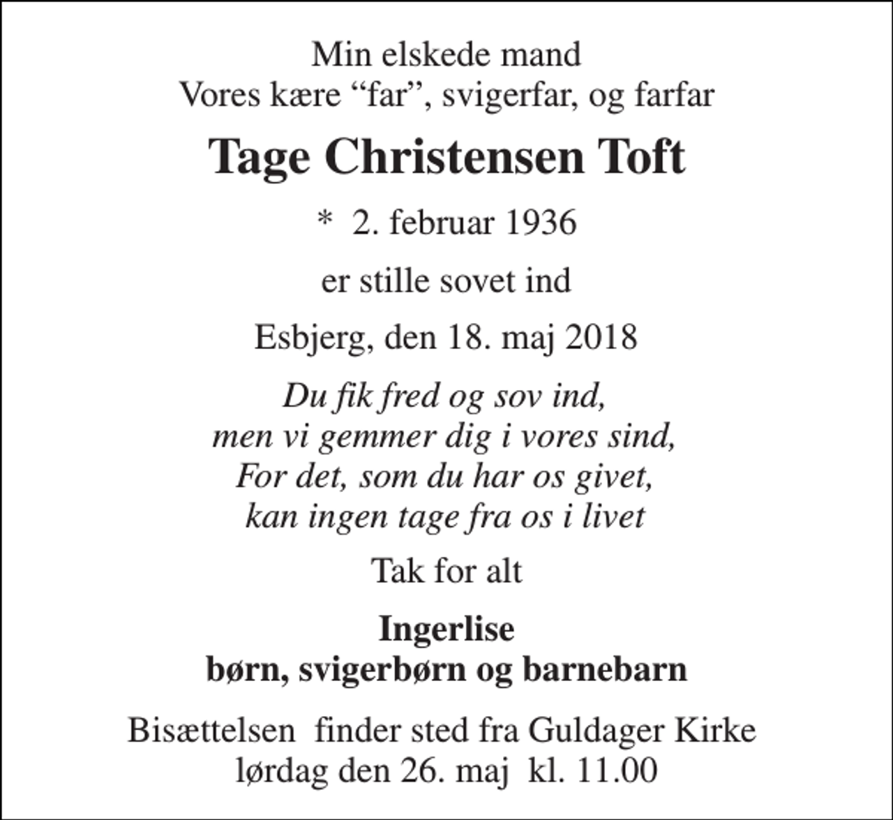 <p>Min elskede mand Vores kære “far”, svigerfar, og farfar<br />Tage Christensen Toft<br />*​ 2. februar 1936<br />er stille sovet ind<br />Esbjerg, den 18. maj 2018<br />Du fik fred og sov ind, men vi gemmer dig i vores sind, For det, som du har os givet, kan ingen tage fra os i livet<br />Tak for alt<br />Ingerlise børn, svigerbørn og barnebarn<br />Bisættelsen​ finder sted fra Guldager Kirke​ lørdag den 26. maj​ kl. 11.00</p>