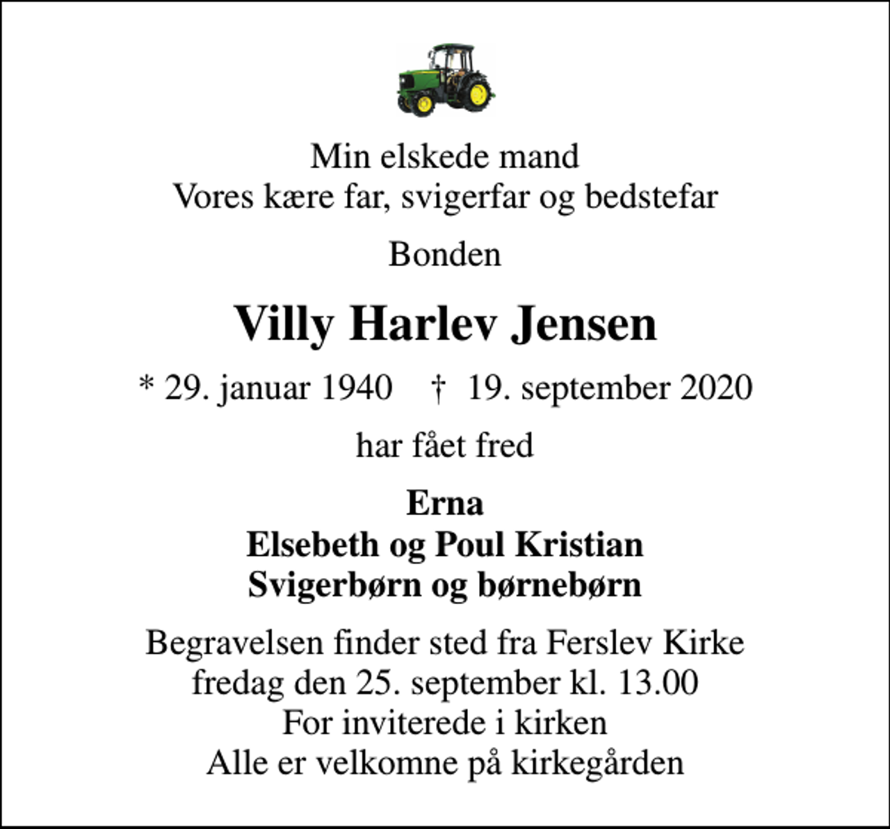 <p>Min elskede mand Vores kære far, svigerfar og bedstefar<br />Bonden<br />Villy Harlev Jensen<br />* 29. januar 1940 ✝ 19. september 2020<br />har fået fred<br />Erna Elsebeth og Poul Kristian Svigerbørn og børnebørn<br />Begravelsen finder sted fra Ferslev Kirke fredag den 25. september kl. 13.00 For inviterede i kirken Alle er velkomne på kirkegården</p>