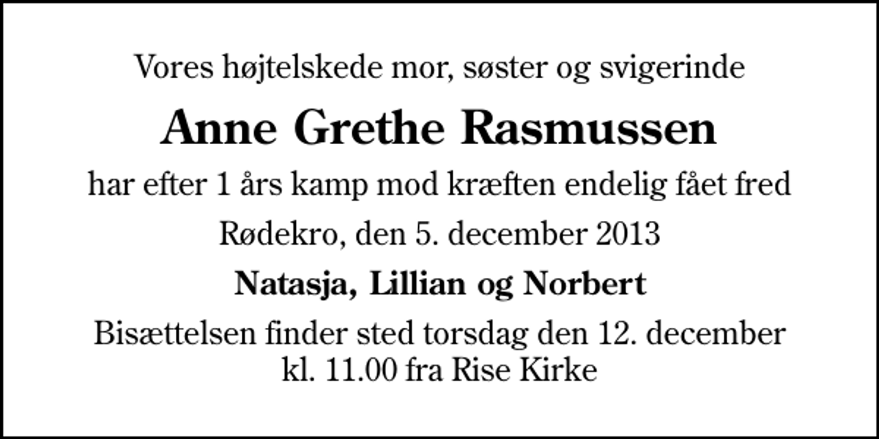 <p>Vores højtelskede mor, søster og svigerinde<br />Anne Grethe Rasmussen<br />har efter 1 års kamp mod kræften endelig fået fred<br />Rødekro, den 5. december 2013<br />Natasja, Lillian og Norbert<br />Bisættelsen finder sted torsdag den 12. december kl. 11.00 fra Rise Kirke</p>