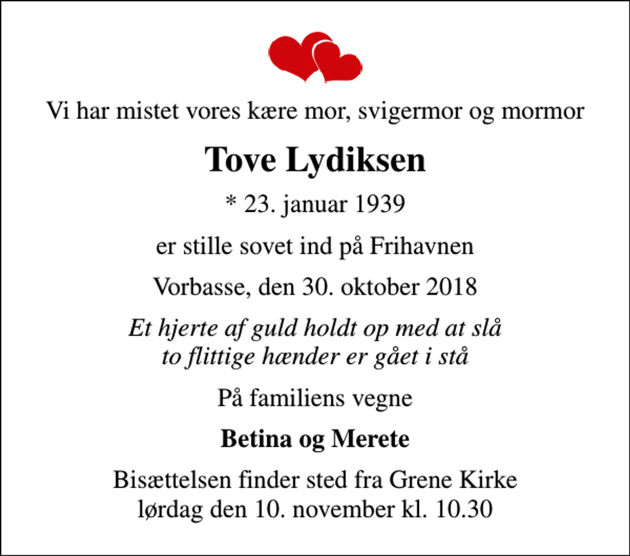 <p>Vi har mistet vores kære mor, svigermor og mormor<br />Tove Lydiksen<br />* 23. januar 1939<br />er stille sovet ind på Frihavnen<br />Vorbasse, den 30. oktober 2018<br />Et hjerte af guld holdt op med at slå to flittige hænder er gået i stå<br />På familiens vegne<br />Betina og Merete<br />Bisættelsen finder sted fra Grene Kirke lørdag den 10. november kl. 10.30</p>