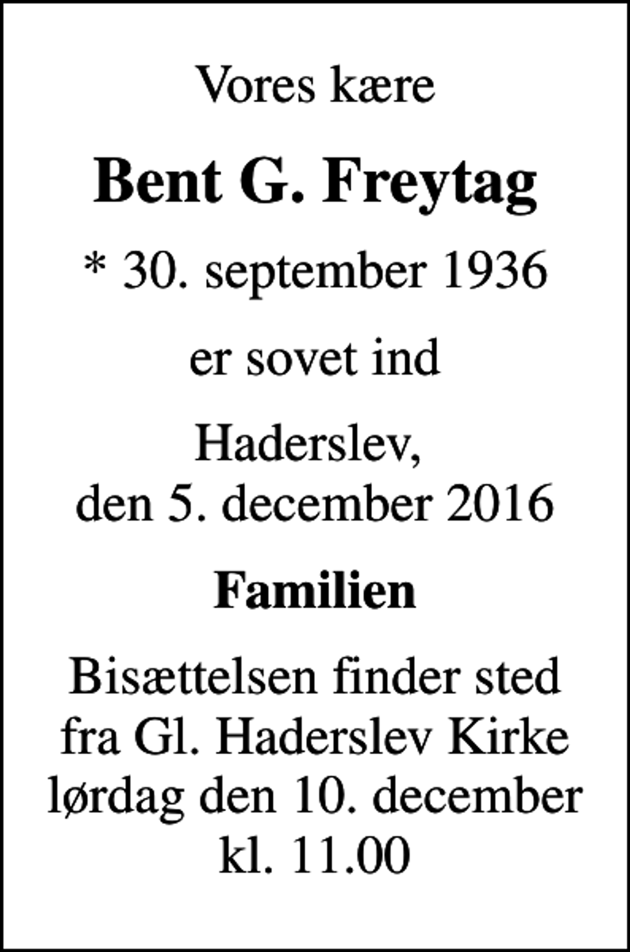 <p>Vores kære<br />Bent G. Freytag<br />* 30. september 1936<br />er sovet ind<br />Haderslev, den 5. december 2016<br />Familien<br />Bisættelsen finder sted fra Gl. Haderslev Kirke lørdag den 10. december kl. 11.00</p>