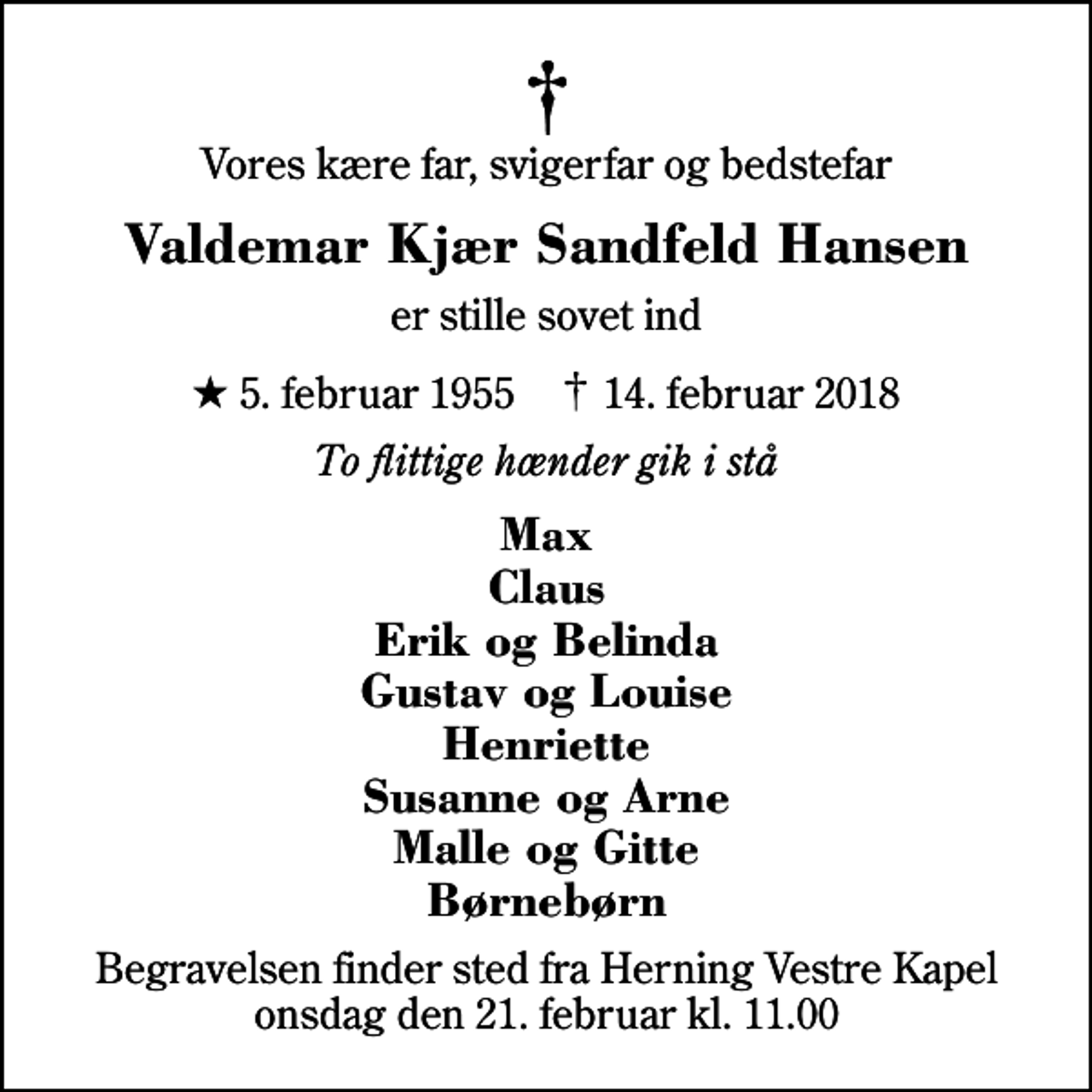<p>Vores kære far, svigerfar og bedstefar<br />Valdemar Kjær Sandfeld Hansen<br />er stille sovet ind<br />* 5. februar 1955 ✝ 14. februar 2018<br />To flittige hænder gik i stå<br />Max Claus Erik og Belinda Gustav og Louise Henriette Susanne og Arne Malle og Gitte Børnebørn<br />Begravelsen finder sted fra Herning Vestre Kapel onsdag den 21. februar kl. 11.00</p>