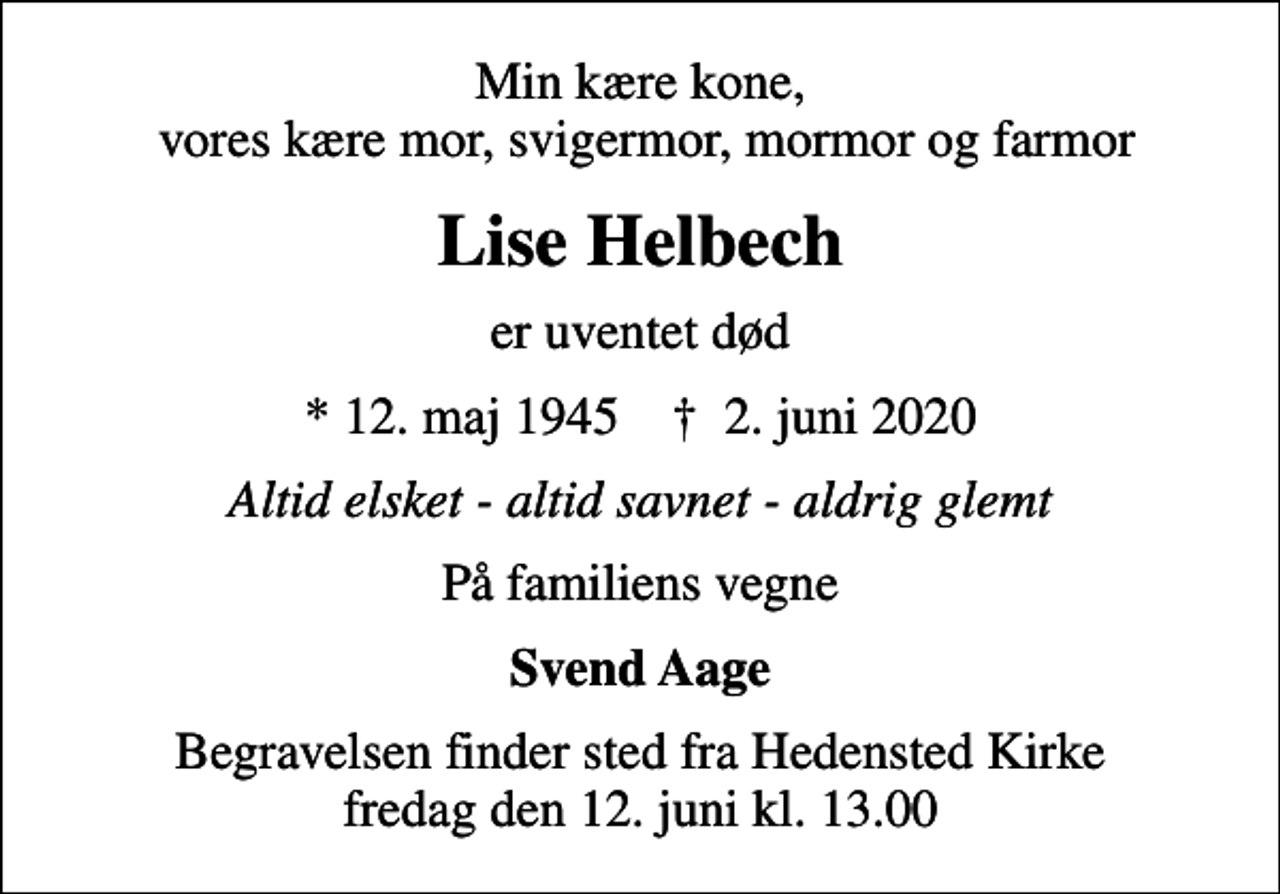 <p>Min kære kone, vores kære mor, svigermor, mormor og farmor<br />Lise Helbech<br />er uventet død<br />* 12. maj 1945 ✝ 2. juni 2020<br />Altid elsket - altid savnet - aldrig glemt<br />På familiens vegne<br />Svend Aage<br />Begravelsen finder sted fra Hedensted Kirke fredag den 12. juni kl. 13.00</p>