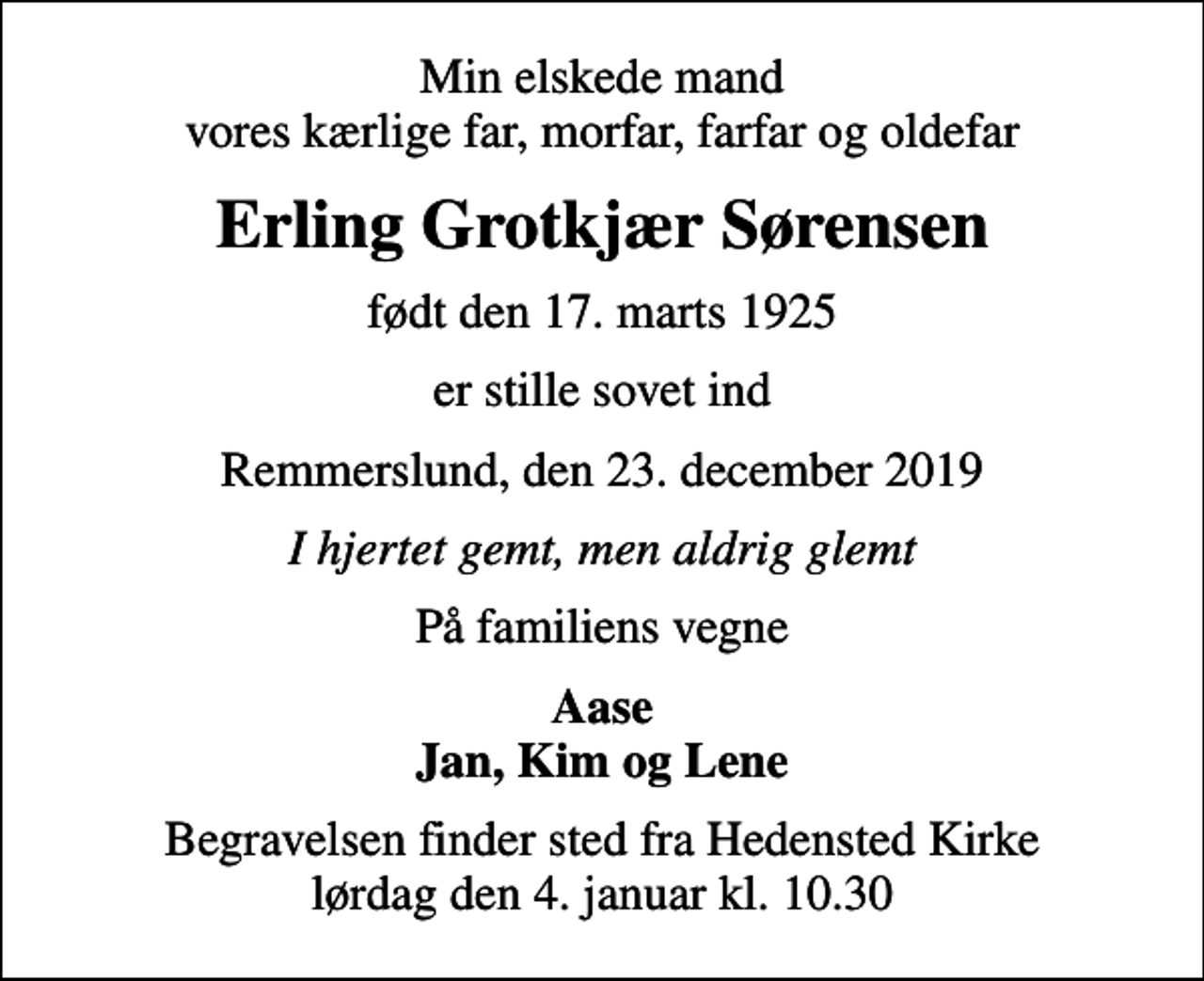 <p>Min elskede mand vores kærlige far, morfar, farfar og oldefar<br />Erling Grotkjær Sørensen<br />født den 17. marts 1925<br />er stille sovet ind<br />Remmerslund, den 23. december 2019<br />I hjertet gemt, men aldrig glemt<br />På familiens vegne<br />Aase Jan, Kim og Lene<br />Begravelsen finder sted fra Hedensted Kirke lørdag den 4. januar kl. 10.30</p>