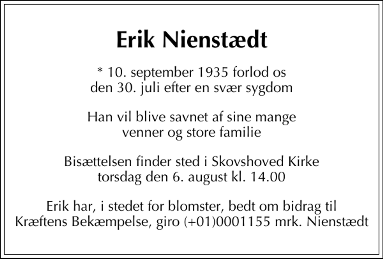 <p>Erik Nienstædt<br />* 10. september 1935 forlod os den 30. juli efter en svær sygdom<br />Han vil blive savnet af sine mange venner og store familie<br />Bisættelsen finder sted i Skovshoved Kirke torsdag den 6. august kl. 14.00<br />Erik har, i stedet for blomster, bedt om bidrag til Kræftens Bekæmpelse, giro 0001155 mrk. Nienstædt</p>