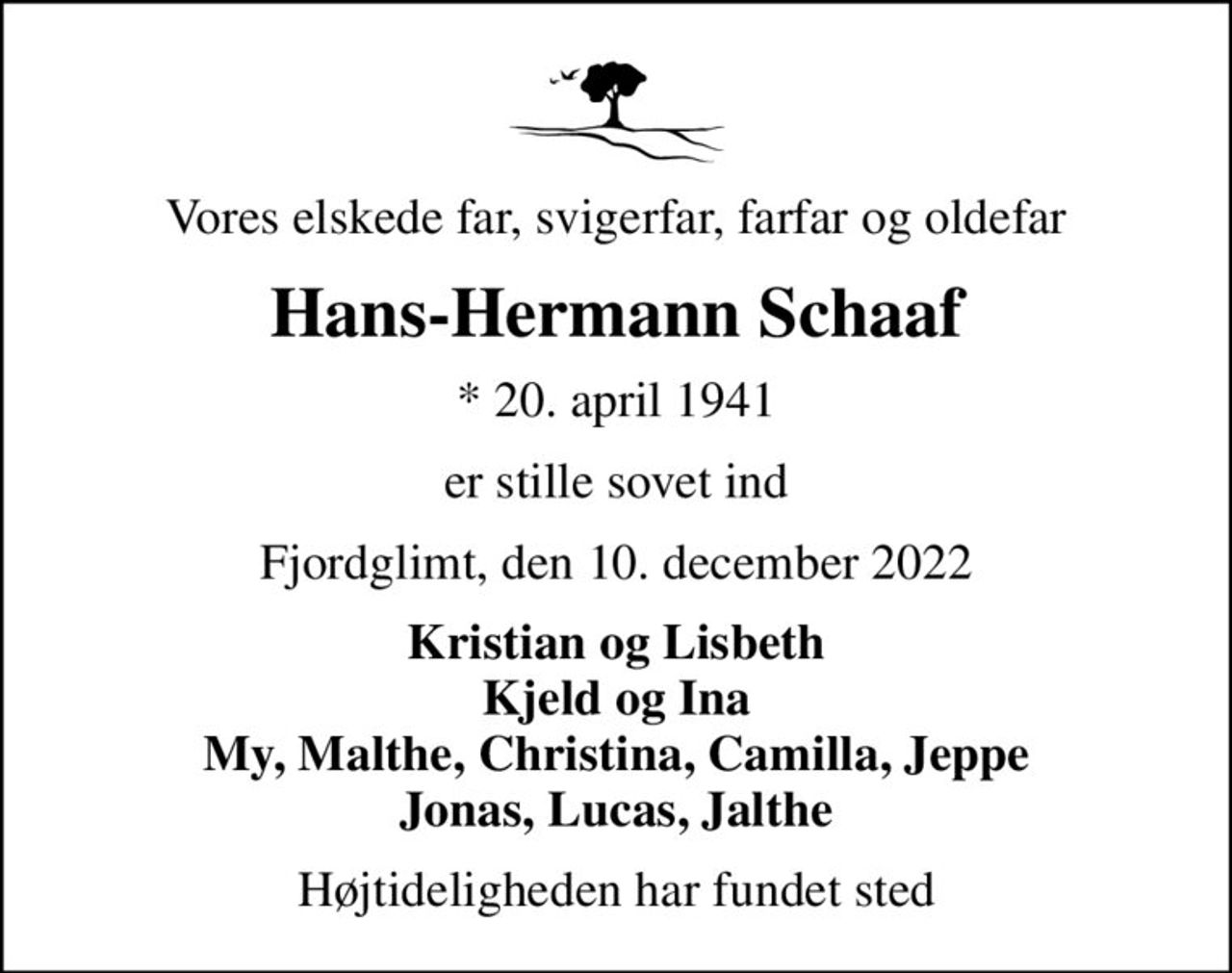 Vores elskede far, svigerfar, farfar og oldefar
Hans-Hermann Schaaf
* 20. april 1941
er stille sovet ind
Fjordglimt, den 10. december 2022
Kristian og Lisbeth Kjeld og Ina My, Malthe, Christina, Camilla, Jeppe Jonas, Lucas, Jalthe
Højtideligheden har fundet sted