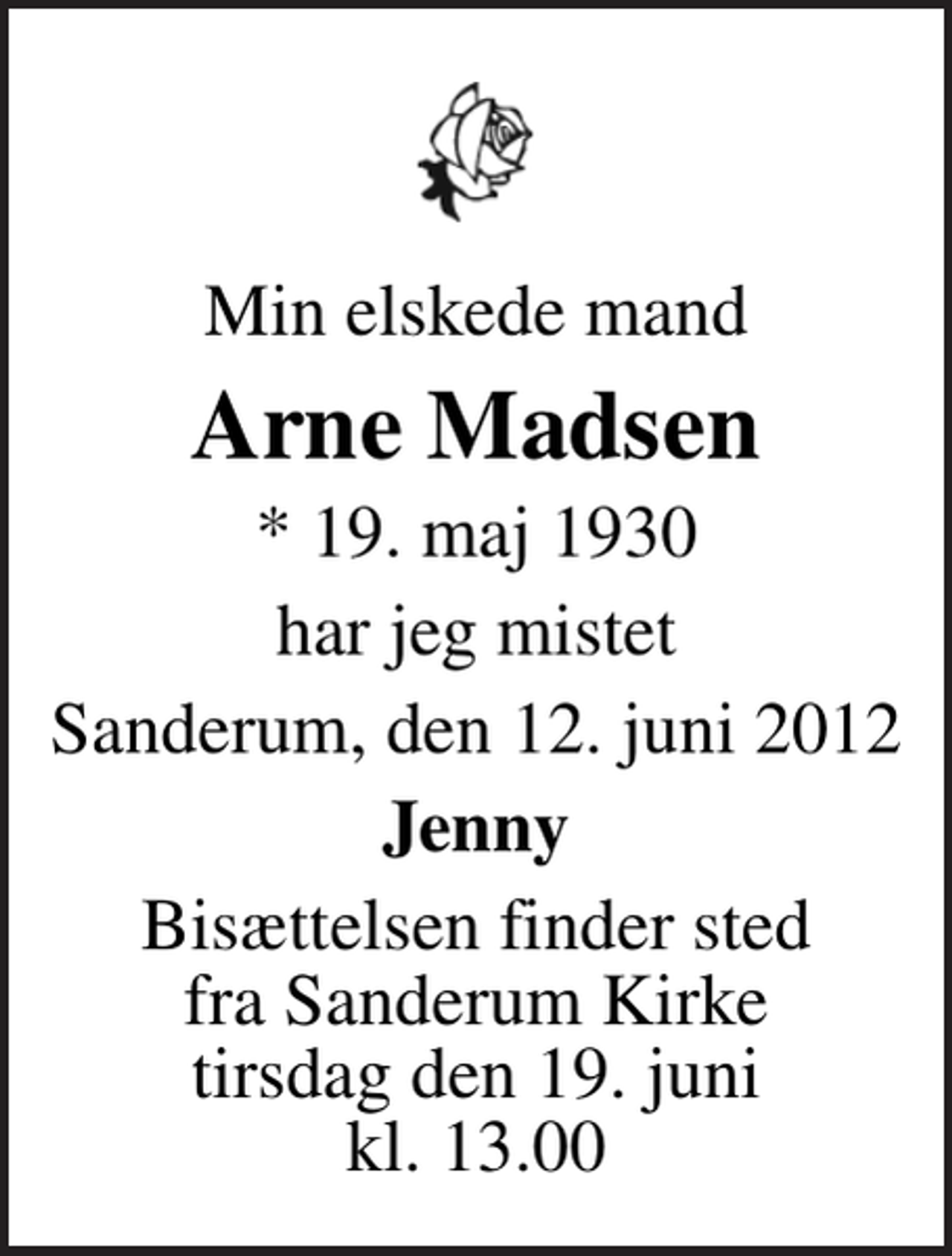 <p>Min elskede mand<br />Arne Madsen<br />* 19. maj 1930<br />har jeg mistet<br />Sanderum, den 12. juni 2012<br />Jenny<br />Bisættelsen finder sted fra Sanderum Kirke tirsdag den 19. juni kl. 13.00</p>