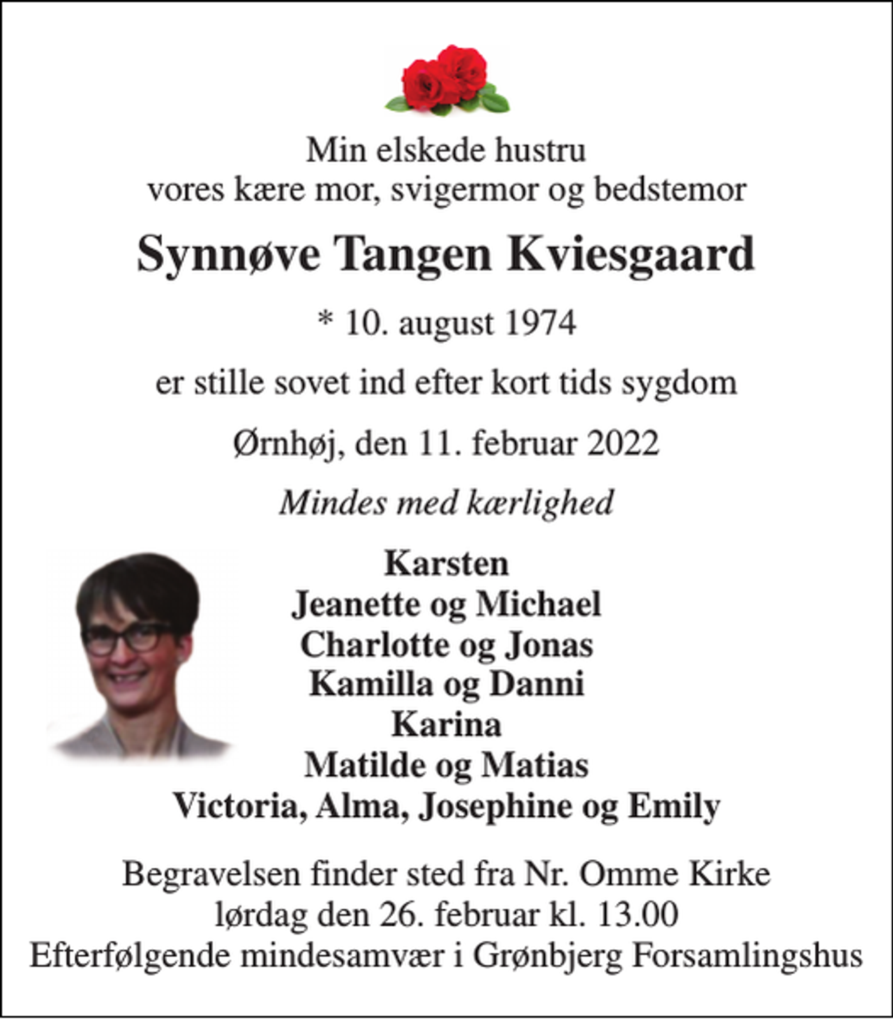 <p>Min elskede hustru vores kære mor, svigermor og bedstemor<br />Synnøve Tangen Kviesgaard<br />*​ 10. august 1974<br />er stille sovet ind efter kort tids sygdom<br />Ørnhøj, den 11. februar 2022<br />Mindes med kærlighed<br />Karsten Jeanette og Michael Charlotte og Jonas Kamilla og Danni Karina Matilde og Matias Victoria, Alma, Josephine og Emily<br />Begravelsen finder sted fra Nr. Omme Kirke lørdag den 26. februar kl. 13.00 Efterfølgende mindesamvær i Grønbjerg Forsamlingshus</p>