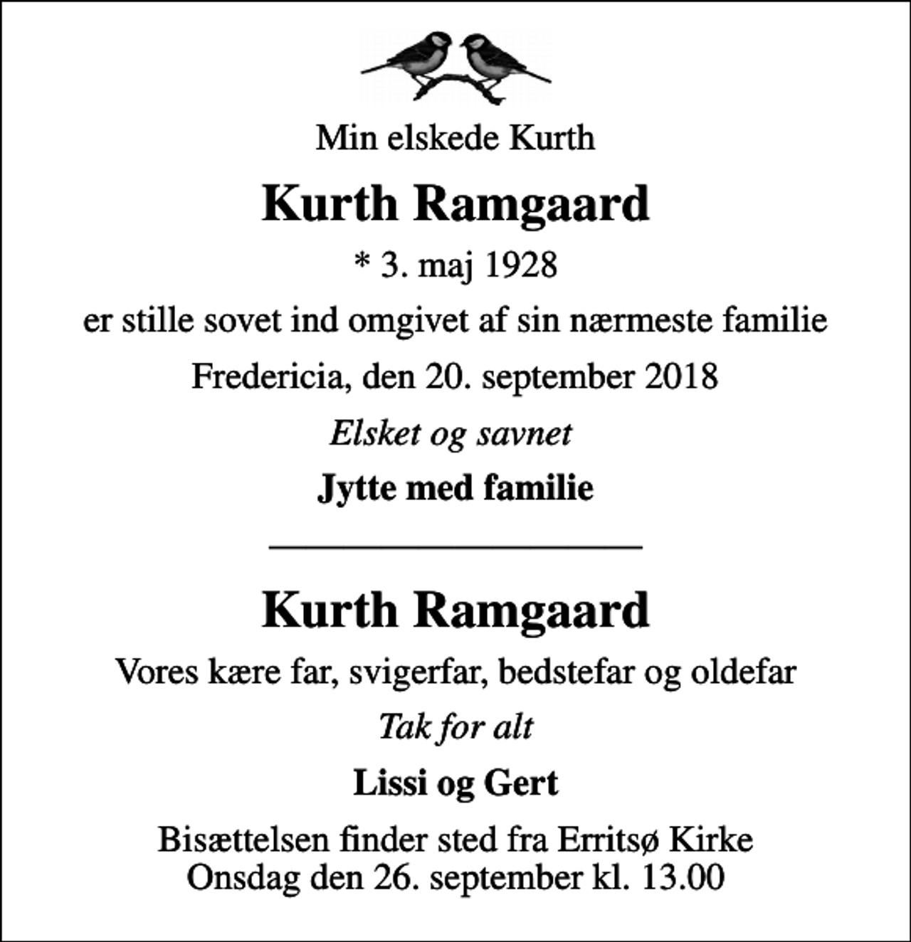 <p>Min elskede Kurth<br />Kurth Ramgaard<br />* 3. maj 1928<br />er stille sovet ind omgivet af sin nærmeste familie<br />Fredericia, den 20. september 2018<br />Elsket og savnet<br />Jytte med familie<br />Kurth Ramgaard<br />Vores kære far, svigerfar, bedstefar og oldefar<br />Tak for alt<br />Lissi og Gert<br />Bisættelsen finder sted fra Erritsø Kirke Onsdag den 26. september kl. 13.00</p>