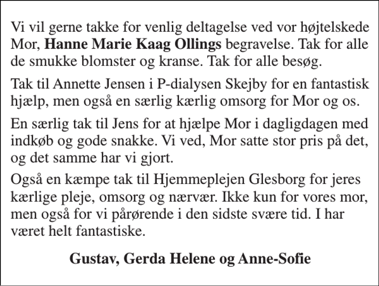 <p>Vi vil gerne takke for venlig deltagelse ved vor højtelskede Mor, Hanne Marie Kaag Ollings begravelse. Tak for alle de smukke blomster og kranse. Tak for alle besøg.<br />Tak til Annette Jensen i P-dialysen Skejby for en fantastisk hjælp, men også en særlig kærlig omsorg for Mor og os.<br />En særlig tak til Jens for at hjælpe Mor i dagligdagen med indkøb og gode snakke. Vi ved, Mor satte stor pris på det, og det samme har vi gjort.<br />Også en kæmpe tak til Hjemmeplejen Glesborg for jeres kærlige pleje, omsorg og nærvær. Ikke kun for vores mor, men også for vi pårørende i den sidste svære tid. I har været helt fantastiske.<br />Gustav, Gerda Helene og Anne-Sofie</p>