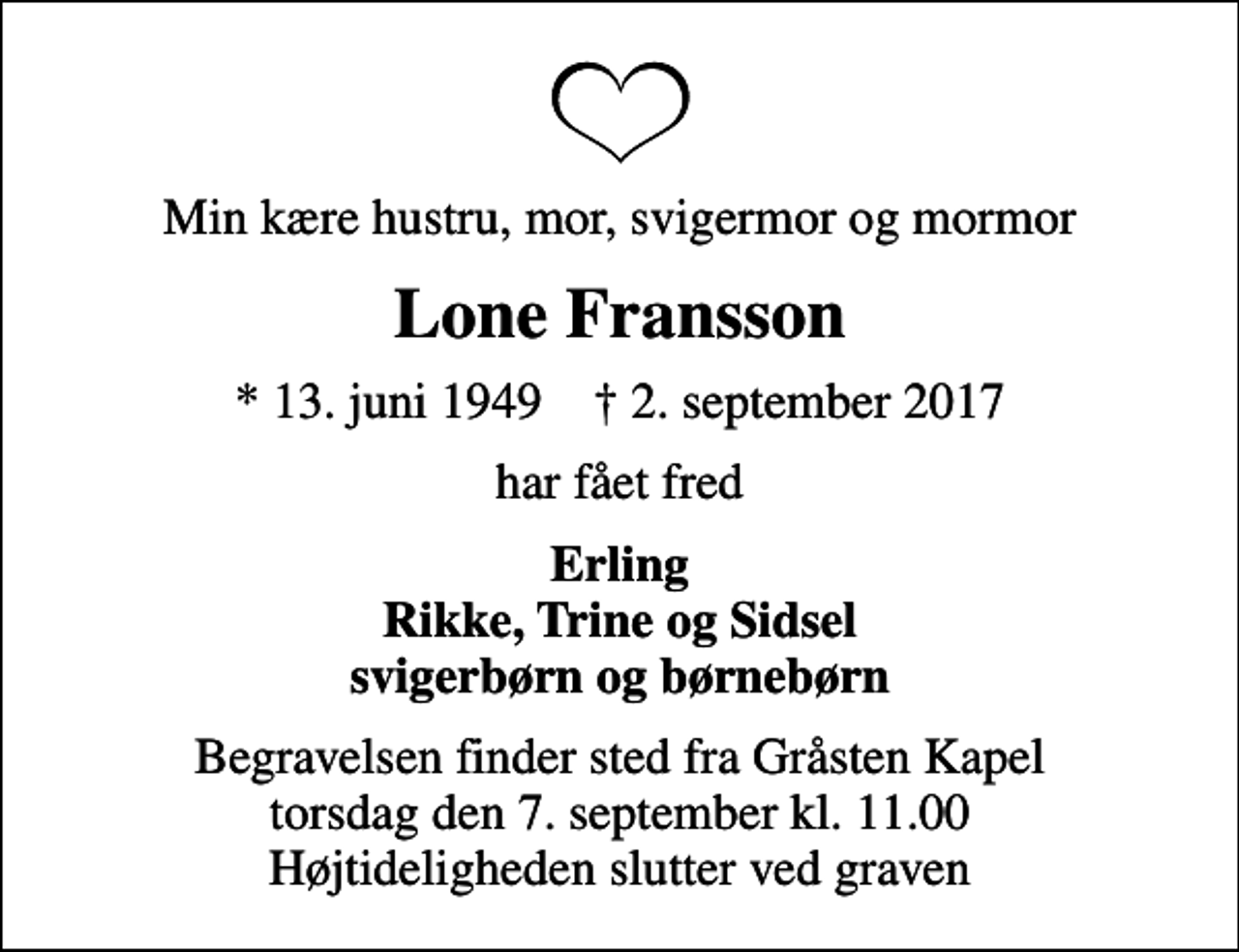 <p>Min kære hustru, mor, svigermor og mormor<br />Lone Fransson<br />* 13. juni 1949 ✝ 2. september 2017<br />har fået fred<br />Erling Rikke, Trine og Sidsel svigerbørn og børnebørn<br />Begravelsen finder sted fra Gråsten Kapel torsdag den 7. september kl. 11.00 Højtideligheden slutter ved graven</p>