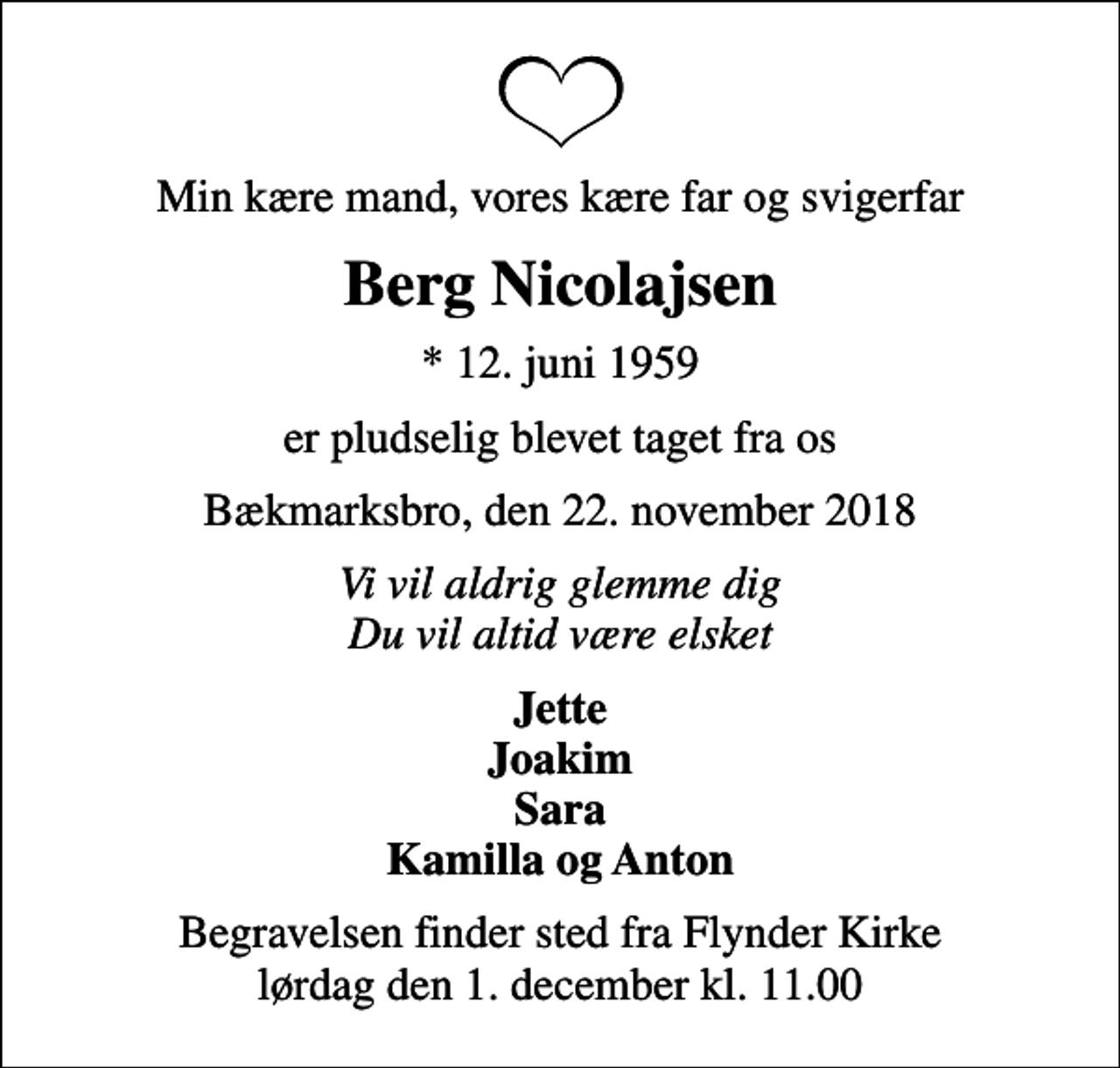 <p>Min kære mand, vores kære far og svigerfar<br />Berg Nicolajsen<br />* 12. juni 1959<br />er pludselig blevet taget fra os<br />Bækmarksbro, den 22. november 2018<br />Vi vil aldrig glemme dig Du vil altid være elsket<br />Jette Joakim Sara Kamilla og Anton<br />Begravelsen finder sted fra Flynder Kirke lørdag den 1. december kl. 11.00</p>